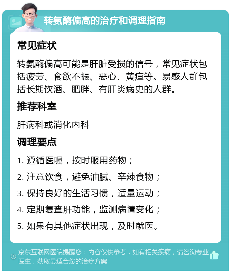 转氨酶偏高的治疗和调理指南 常见症状 转氨酶偏高可能是肝脏受损的信号，常见症状包括疲劳、食欲不振、恶心、黄疸等。易感人群包括长期饮酒、肥胖、有肝炎病史的人群。 推荐科室 肝病科或消化内科 调理要点 1. 遵循医嘱，按时服用药物； 2. 注意饮食，避免油腻、辛辣食物； 3. 保持良好的生活习惯，适量运动； 4. 定期复查肝功能，监测病情变化； 5. 如果有其他症状出现，及时就医。