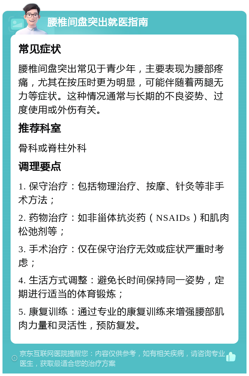 腰椎间盘突出就医指南 常见症状 腰椎间盘突出常见于青少年，主要表现为腰部疼痛，尤其在按压时更为明显，可能伴随着两腿无力等症状。这种情况通常与长期的不良姿势、过度使用或外伤有关。 推荐科室 骨科或脊柱外科 调理要点 1. 保守治疗：包括物理治疗、按摩、针灸等非手术方法； 2. 药物治疗：如非甾体抗炎药（NSAIDs）和肌肉松弛剂等； 3. 手术治疗：仅在保守治疗无效或症状严重时考虑； 4. 生活方式调整：避免长时间保持同一姿势，定期进行适当的体育锻炼； 5. 康复训练：通过专业的康复训练来增强腰部肌肉力量和灵活性，预防复发。