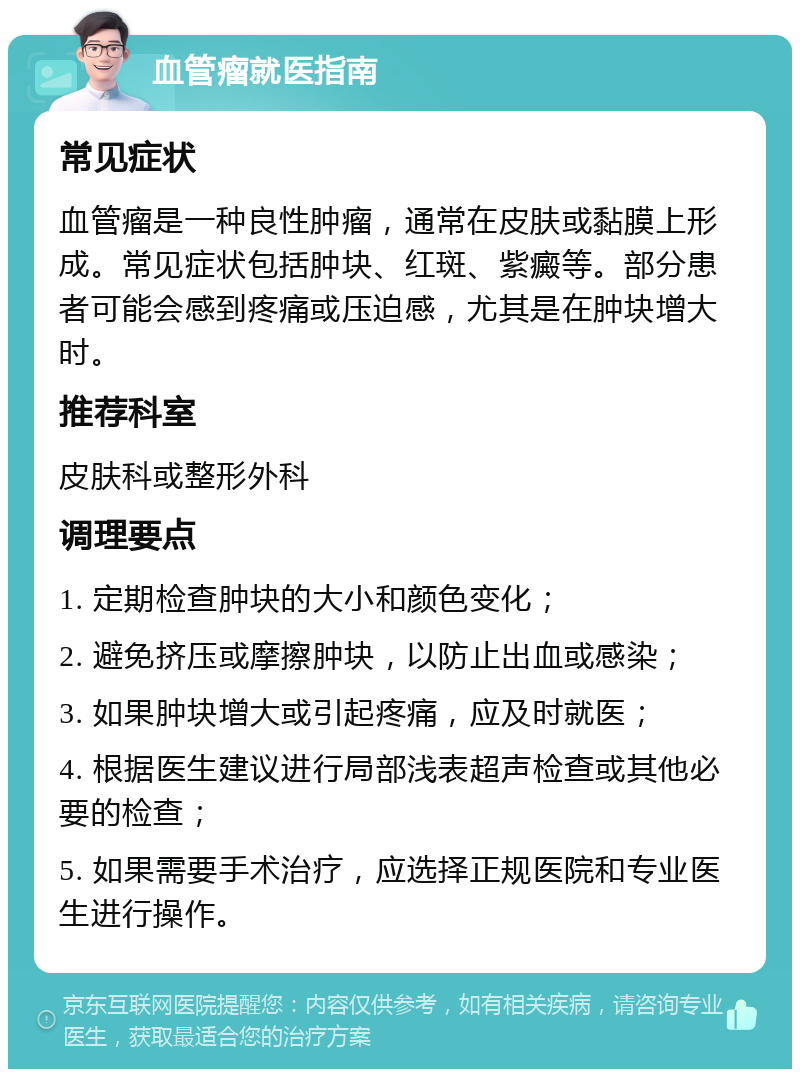 血管瘤就医指南 常见症状 血管瘤是一种良性肿瘤，通常在皮肤或黏膜上形成。常见症状包括肿块、红斑、紫癜等。部分患者可能会感到疼痛或压迫感，尤其是在肿块增大时。 推荐科室 皮肤科或整形外科 调理要点 1. 定期检查肿块的大小和颜色变化； 2. 避免挤压或摩擦肿块，以防止出血或感染； 3. 如果肿块增大或引起疼痛，应及时就医； 4. 根据医生建议进行局部浅表超声检查或其他必要的检查； 5. 如果需要手术治疗，应选择正规医院和专业医生进行操作。