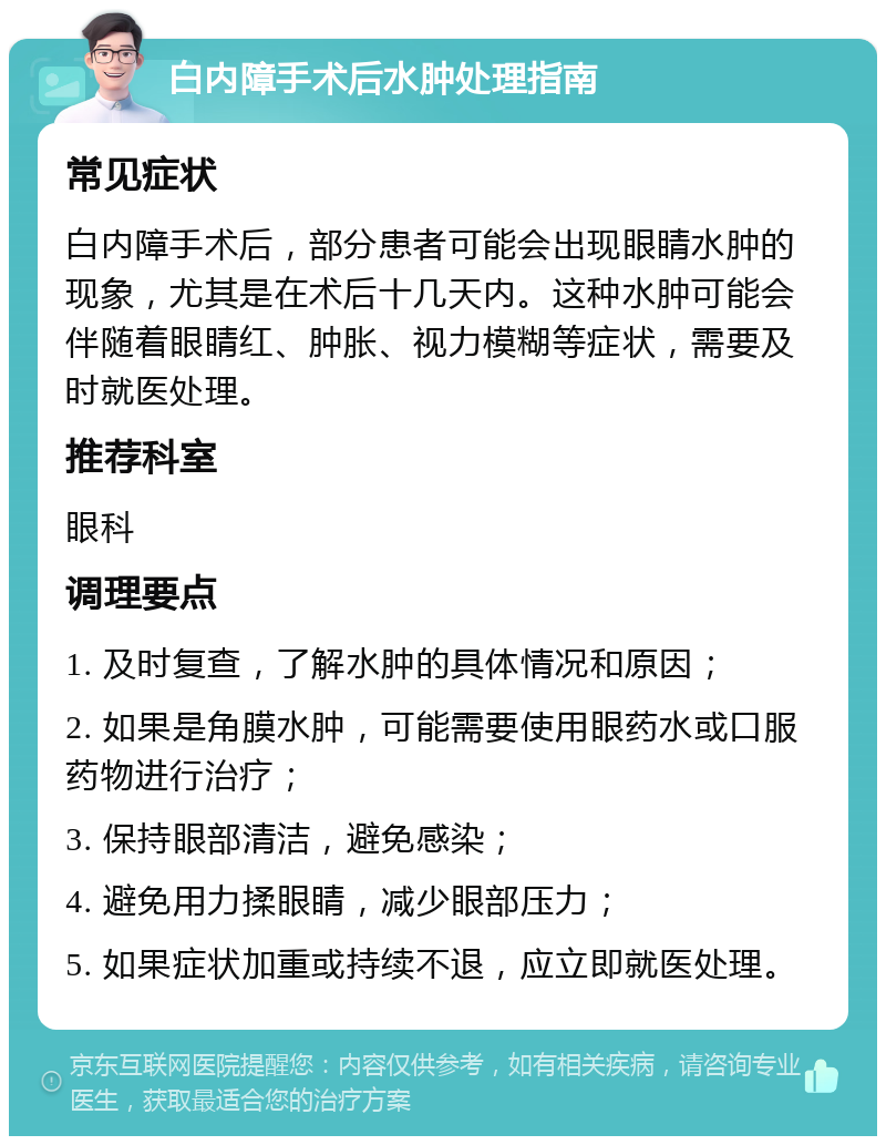 白内障手术后水肿处理指南 常见症状 白内障手术后，部分患者可能会出现眼睛水肿的现象，尤其是在术后十几天内。这种水肿可能会伴随着眼睛红、肿胀、视力模糊等症状，需要及时就医处理。 推荐科室 眼科 调理要点 1. 及时复查，了解水肿的具体情况和原因； 2. 如果是角膜水肿，可能需要使用眼药水或口服药物进行治疗； 3. 保持眼部清洁，避免感染； 4. 避免用力揉眼睛，减少眼部压力； 5. 如果症状加重或持续不退，应立即就医处理。