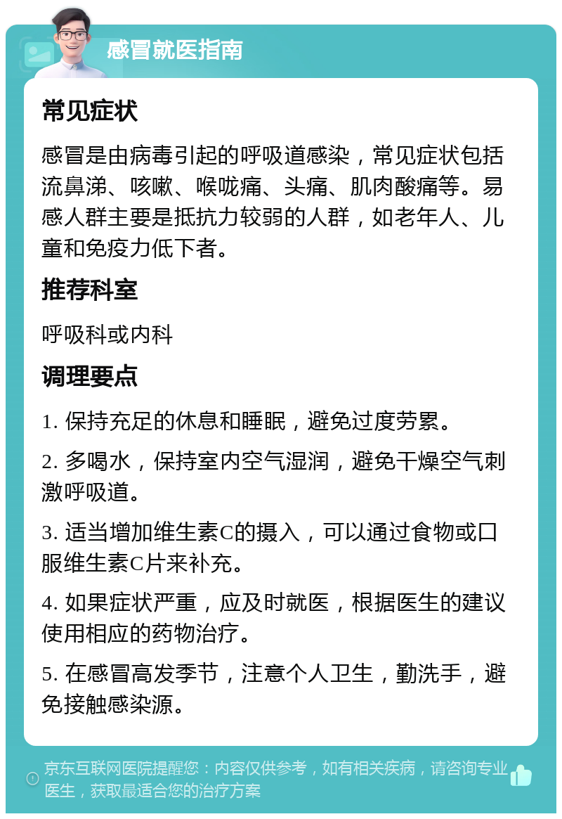 感冒就医指南 常见症状 感冒是由病毒引起的呼吸道感染，常见症状包括流鼻涕、咳嗽、喉咙痛、头痛、肌肉酸痛等。易感人群主要是抵抗力较弱的人群，如老年人、儿童和免疫力低下者。 推荐科室 呼吸科或内科 调理要点 1. 保持充足的休息和睡眠，避免过度劳累。 2. 多喝水，保持室内空气湿润，避免干燥空气刺激呼吸道。 3. 适当增加维生素C的摄入，可以通过食物或口服维生素C片来补充。 4. 如果症状严重，应及时就医，根据医生的建议使用相应的药物治疗。 5. 在感冒高发季节，注意个人卫生，勤洗手，避免接触感染源。