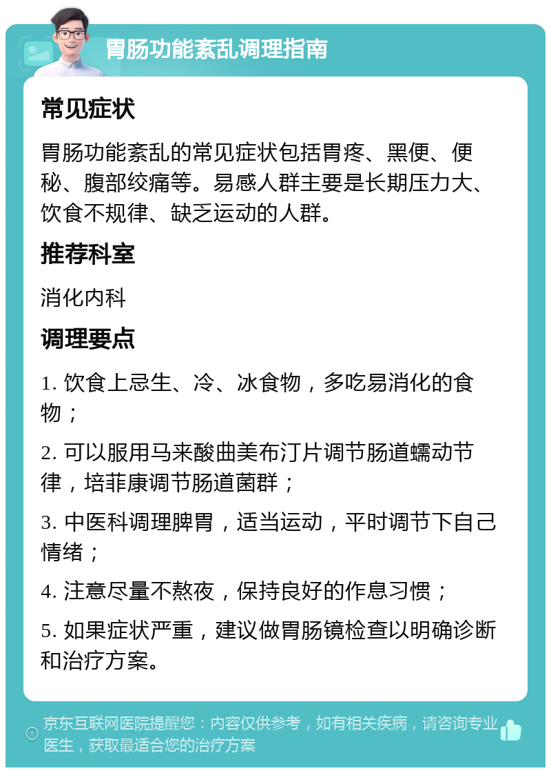 胃肠功能紊乱调理指南 常见症状 胃肠功能紊乱的常见症状包括胃疼、黑便、便秘、腹部绞痛等。易感人群主要是长期压力大、饮食不规律、缺乏运动的人群。 推荐科室 消化内科 调理要点 1. 饮食上忌生、冷、冰食物，多吃易消化的食物； 2. 可以服用马来酸曲美布汀片调节肠道蠕动节律，培菲康调节肠道菌群； 3. 中医科调理脾胃，适当运动，平时调节下自己情绪； 4. 注意尽量不熬夜，保持良好的作息习惯； 5. 如果症状严重，建议做胃肠镜检查以明确诊断和治疗方案。