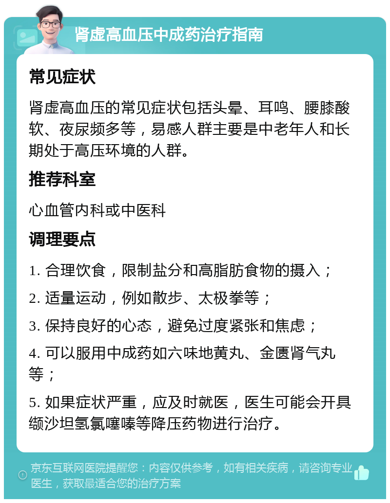 肾虚高血压中成药治疗指南 常见症状 肾虚高血压的常见症状包括头晕、耳鸣、腰膝酸软、夜尿频多等，易感人群主要是中老年人和长期处于高压环境的人群。 推荐科室 心血管内科或中医科 调理要点 1. 合理饮食，限制盐分和高脂肪食物的摄入； 2. 适量运动，例如散步、太极拳等； 3. 保持良好的心态，避免过度紧张和焦虑； 4. 可以服用中成药如六味地黄丸、金匮肾气丸等； 5. 如果症状严重，应及时就医，医生可能会开具缬沙坦氢氯噻嗪等降压药物进行治疗。