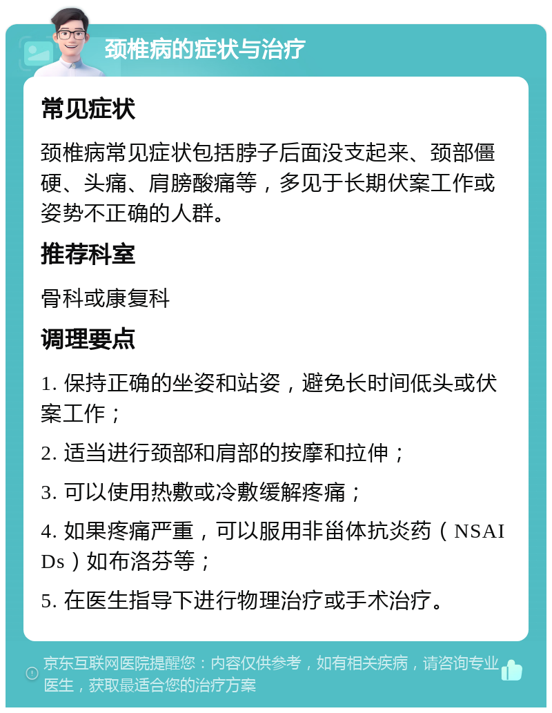 颈椎病的症状与治疗 常见症状 颈椎病常见症状包括脖子后面没支起来、颈部僵硬、头痛、肩膀酸痛等，多见于长期伏案工作或姿势不正确的人群。 推荐科室 骨科或康复科 调理要点 1. 保持正确的坐姿和站姿，避免长时间低头或伏案工作； 2. 适当进行颈部和肩部的按摩和拉伸； 3. 可以使用热敷或冷敷缓解疼痛； 4. 如果疼痛严重，可以服用非甾体抗炎药（NSAIDs）如布洛芬等； 5. 在医生指导下进行物理治疗或手术治疗。