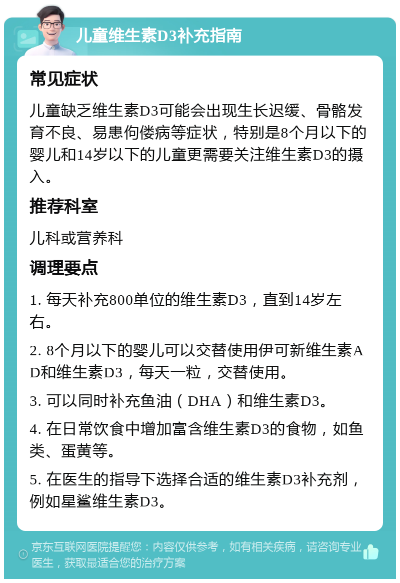 儿童维生素D3补充指南 常见症状 儿童缺乏维生素D3可能会出现生长迟缓、骨骼发育不良、易患佝偻病等症状，特别是8个月以下的婴儿和14岁以下的儿童更需要关注维生素D3的摄入。 推荐科室 儿科或营养科 调理要点 1. 每天补充800单位的维生素D3，直到14岁左右。 2. 8个月以下的婴儿可以交替使用伊可新维生素AD和维生素D3，每天一粒，交替使用。 3. 可以同时补充鱼油（DHA）和维生素D3。 4. 在日常饮食中增加富含维生素D3的食物，如鱼类、蛋黄等。 5. 在医生的指导下选择合适的维生素D3补充剂，例如星鲨维生素D3。