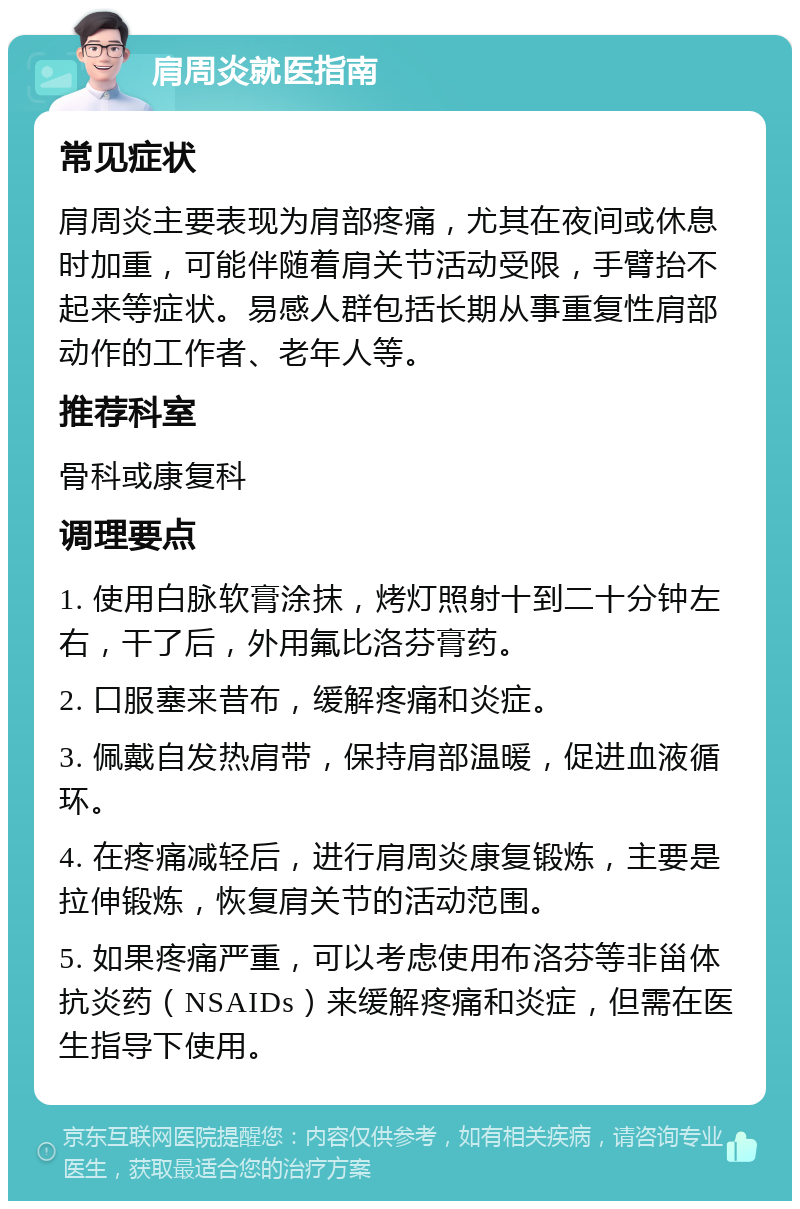 肩周炎就医指南 常见症状 肩周炎主要表现为肩部疼痛，尤其在夜间或休息时加重，可能伴随着肩关节活动受限，手臂抬不起来等症状。易感人群包括长期从事重复性肩部动作的工作者、老年人等。 推荐科室 骨科或康复科 调理要点 1. 使用白脉软膏涂抹，烤灯照射十到二十分钟左右，干了后，外用氟比洛芬膏药。 2. 口服塞来昔布，缓解疼痛和炎症。 3. 佩戴自发热肩带，保持肩部温暖，促进血液循环。 4. 在疼痛减轻后，进行肩周炎康复锻炼，主要是拉伸锻炼，恢复肩关节的活动范围。 5. 如果疼痛严重，可以考虑使用布洛芬等非甾体抗炎药（NSAIDs）来缓解疼痛和炎症，但需在医生指导下使用。