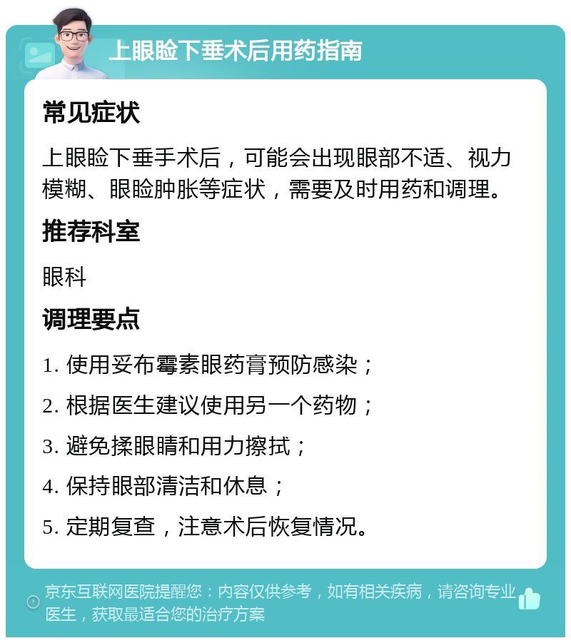 上眼睑下垂术后用药指南 常见症状 上眼睑下垂手术后，可能会出现眼部不适、视力模糊、眼睑肿胀等症状，需要及时用药和调理。 推荐科室 眼科 调理要点 1. 使用妥布霉素眼药膏预防感染； 2. 根据医生建议使用另一个药物； 3. 避免揉眼睛和用力擦拭； 4. 保持眼部清洁和休息； 5. 定期复查，注意术后恢复情况。