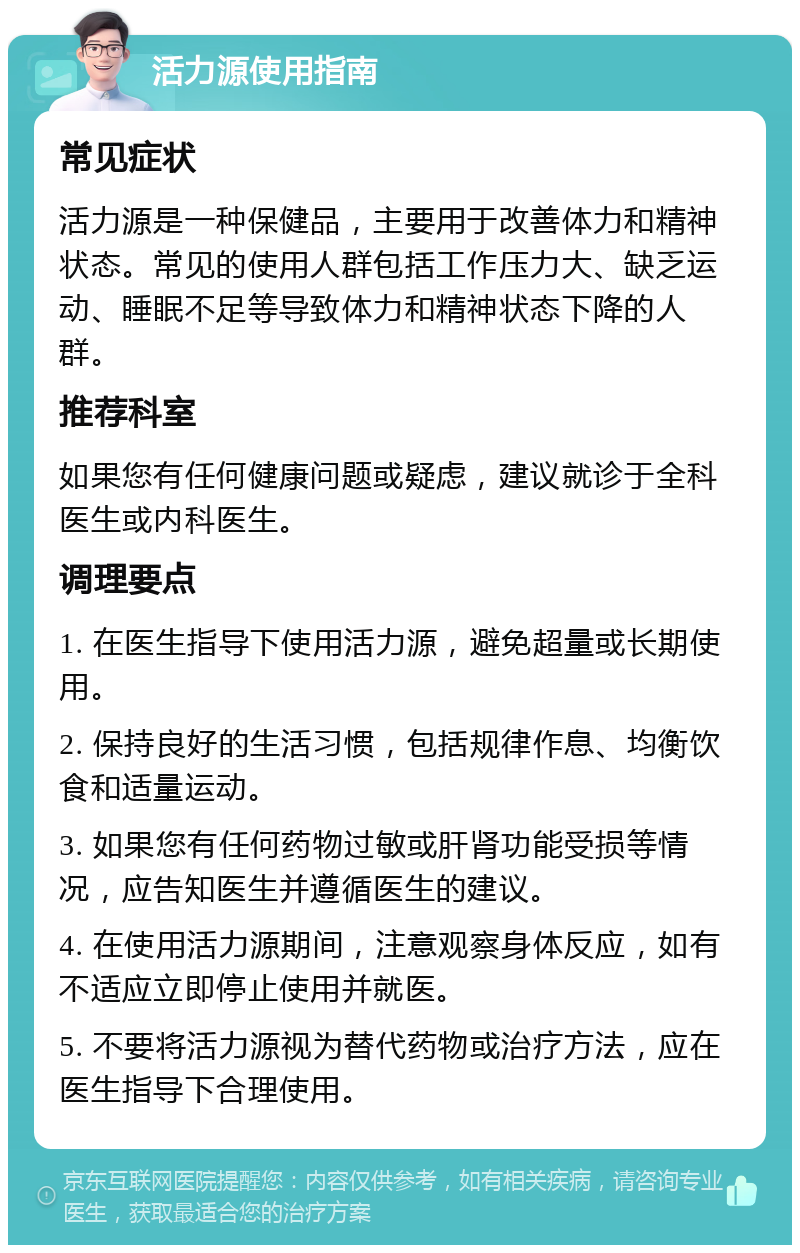 活力源使用指南 常见症状 活力源是一种保健品，主要用于改善体力和精神状态。常见的使用人群包括工作压力大、缺乏运动、睡眠不足等导致体力和精神状态下降的人群。 推荐科室 如果您有任何健康问题或疑虑，建议就诊于全科医生或内科医生。 调理要点 1. 在医生指导下使用活力源，避免超量或长期使用。 2. 保持良好的生活习惯，包括规律作息、均衡饮食和适量运动。 3. 如果您有任何药物过敏或肝肾功能受损等情况，应告知医生并遵循医生的建议。 4. 在使用活力源期间，注意观察身体反应，如有不适应立即停止使用并就医。 5. 不要将活力源视为替代药物或治疗方法，应在医生指导下合理使用。