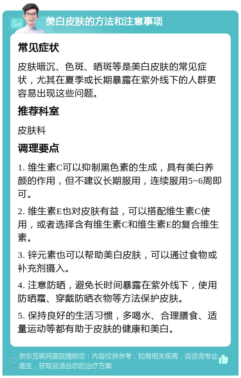 美白皮肤的方法和注意事项 常见症状 皮肤暗沉、色斑、晒斑等是美白皮肤的常见症状，尤其在夏季或长期暴露在紫外线下的人群更容易出现这些问题。 推荐科室 皮肤科 调理要点 1. 维生素C可以抑制黑色素的生成，具有美白养颜的作用，但不建议长期服用，连续服用5~6周即可。 2. 维生素E也对皮肤有益，可以搭配维生素C使用，或者选择含有维生素C和维生素E的复合维生素。 3. 锌元素也可以帮助美白皮肤，可以通过食物或补充剂摄入。 4. 注意防晒，避免长时间暴露在紫外线下，使用防晒霜、穿戴防晒衣物等方法保护皮肤。 5. 保持良好的生活习惯，多喝水、合理膳食、适量运动等都有助于皮肤的健康和美白。