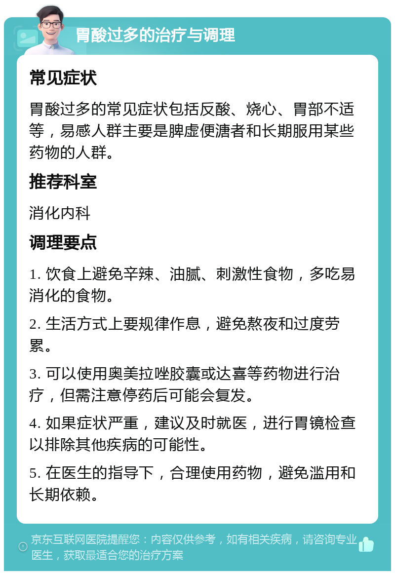 胃酸过多的治疗与调理 常见症状 胃酸过多的常见症状包括反酸、烧心、胃部不适等，易感人群主要是脾虚便溏者和长期服用某些药物的人群。 推荐科室 消化内科 调理要点 1. 饮食上避免辛辣、油腻、刺激性食物，多吃易消化的食物。 2. 生活方式上要规律作息，避免熬夜和过度劳累。 3. 可以使用奥美拉唑胶囊或达喜等药物进行治疗，但需注意停药后可能会复发。 4. 如果症状严重，建议及时就医，进行胃镜检查以排除其他疾病的可能性。 5. 在医生的指导下，合理使用药物，避免滥用和长期依赖。