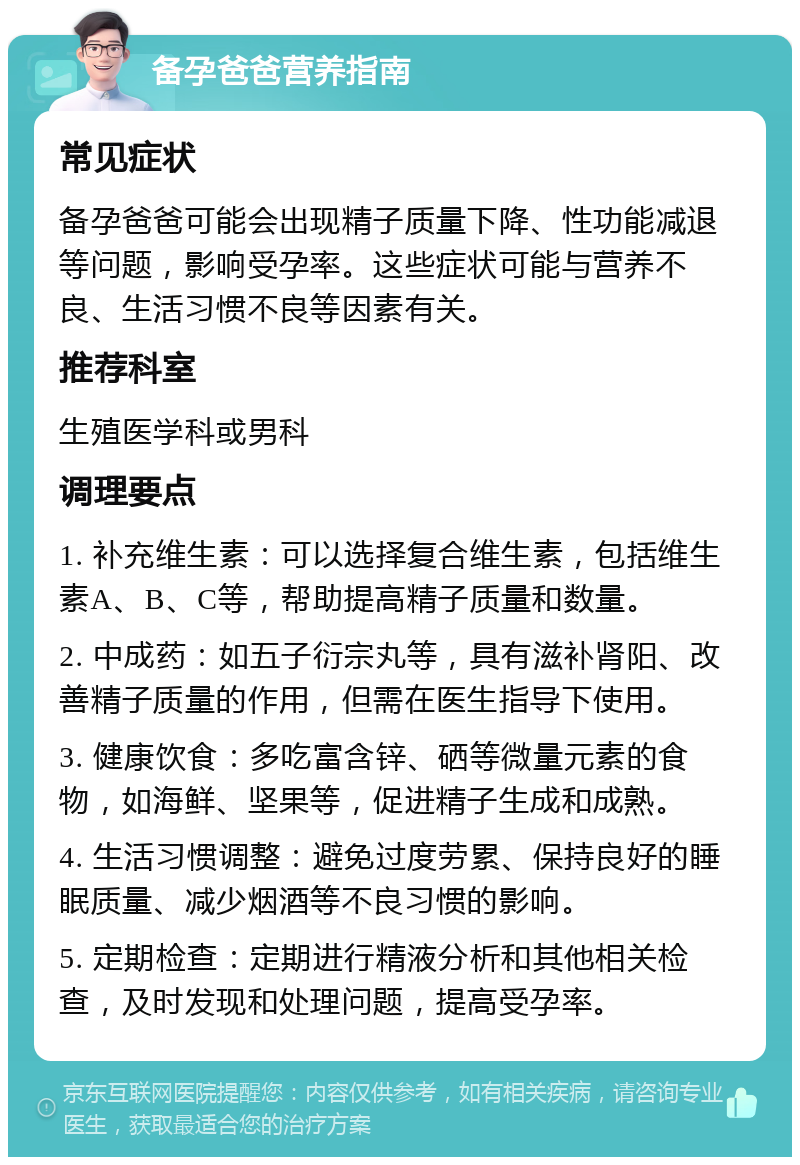 备孕爸爸营养指南 常见症状 备孕爸爸可能会出现精子质量下降、性功能减退等问题，影响受孕率。这些症状可能与营养不良、生活习惯不良等因素有关。 推荐科室 生殖医学科或男科 调理要点 1. 补充维生素：可以选择复合维生素，包括维生素A、B、C等，帮助提高精子质量和数量。 2. 中成药：如五子衍宗丸等，具有滋补肾阳、改善精子质量的作用，但需在医生指导下使用。 3. 健康饮食：多吃富含锌、硒等微量元素的食物，如海鲜、坚果等，促进精子生成和成熟。 4. 生活习惯调整：避免过度劳累、保持良好的睡眠质量、减少烟酒等不良习惯的影响。 5. 定期检查：定期进行精液分析和其他相关检查，及时发现和处理问题，提高受孕率。