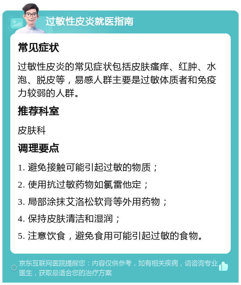 过敏性皮炎就医指南 常见症状 过敏性皮炎的常见症状包括皮肤瘙痒、红肿、水泡、脱皮等，易感人群主要是过敏体质者和免疫力较弱的人群。 推荐科室 皮肤科 调理要点 1. 避免接触可能引起过敏的物质； 2. 使用抗过敏药物如氯雷他定； 3. 局部涂抹艾洛松软膏等外用药物； 4. 保持皮肤清洁和湿润； 5. 注意饮食，避免食用可能引起过敏的食物。