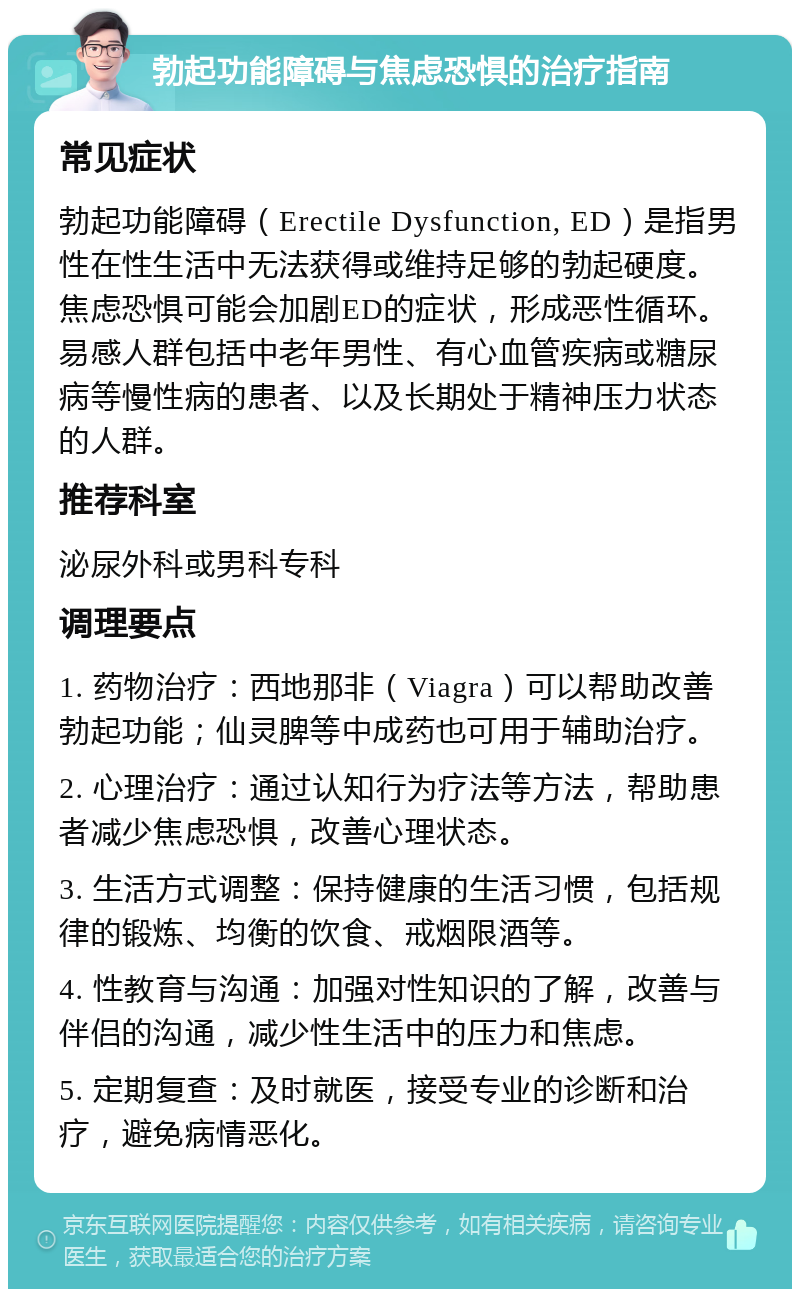 勃起功能障碍与焦虑恐惧的治疗指南 常见症状 勃起功能障碍（Erectile Dysfunction, ED）是指男性在性生活中无法获得或维持足够的勃起硬度。焦虑恐惧可能会加剧ED的症状，形成恶性循环。易感人群包括中老年男性、有心血管疾病或糖尿病等慢性病的患者、以及长期处于精神压力状态的人群。 推荐科室 泌尿外科或男科专科 调理要点 1. 药物治疗：西地那非（Viagra）可以帮助改善勃起功能；仙灵脾等中成药也可用于辅助治疗。 2. 心理治疗：通过认知行为疗法等方法，帮助患者减少焦虑恐惧，改善心理状态。 3. 生活方式调整：保持健康的生活习惯，包括规律的锻炼、均衡的饮食、戒烟限酒等。 4. 性教育与沟通：加强对性知识的了解，改善与伴侣的沟通，减少性生活中的压力和焦虑。 5. 定期复查：及时就医，接受专业的诊断和治疗，避免病情恶化。