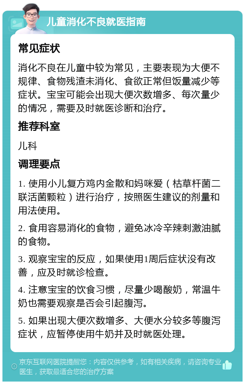 儿童消化不良就医指南 常见症状 消化不良在儿童中较为常见，主要表现为大便不规律、食物残渣未消化、食欲正常但饭量减少等症状。宝宝可能会出现大便次数增多、每次量少的情况，需要及时就医诊断和治疗。 推荐科室 儿科 调理要点 1. 使用小儿复方鸡内金散和妈咪爱（枯草杆菌二联活菌颗粒）进行治疗，按照医生建议的剂量和用法使用。 2. 食用容易消化的食物，避免冰冷辛辣刺激油腻的食物。 3. 观察宝宝的反应，如果使用1周后症状没有改善，应及时就诊检查。 4. 注意宝宝的饮食习惯，尽量少喝酸奶，常温牛奶也需要观察是否会引起腹泻。 5. 如果出现大便次数增多、大便水分较多等腹泻症状，应暂停使用牛奶并及时就医处理。