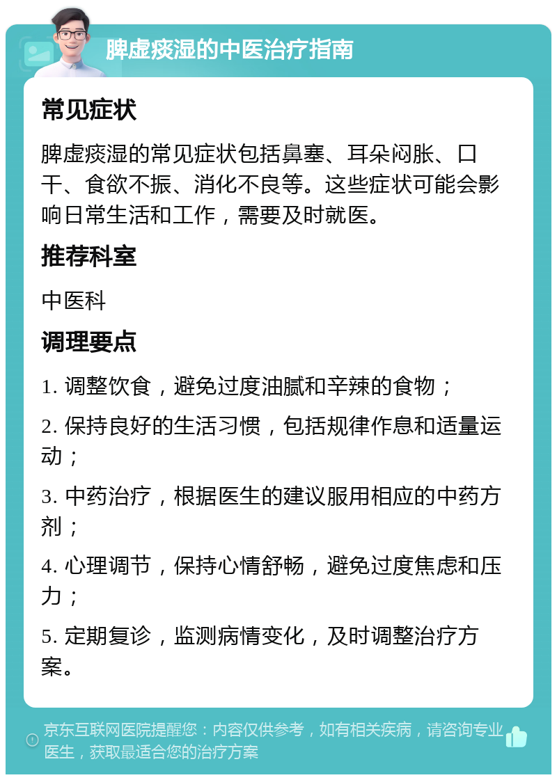 脾虚痰湿的中医治疗指南 常见症状 脾虚痰湿的常见症状包括鼻塞、耳朵闷胀、口干、食欲不振、消化不良等。这些症状可能会影响日常生活和工作，需要及时就医。 推荐科室 中医科 调理要点 1. 调整饮食，避免过度油腻和辛辣的食物； 2. 保持良好的生活习惯，包括规律作息和适量运动； 3. 中药治疗，根据医生的建议服用相应的中药方剂； 4. 心理调节，保持心情舒畅，避免过度焦虑和压力； 5. 定期复诊，监测病情变化，及时调整治疗方案。