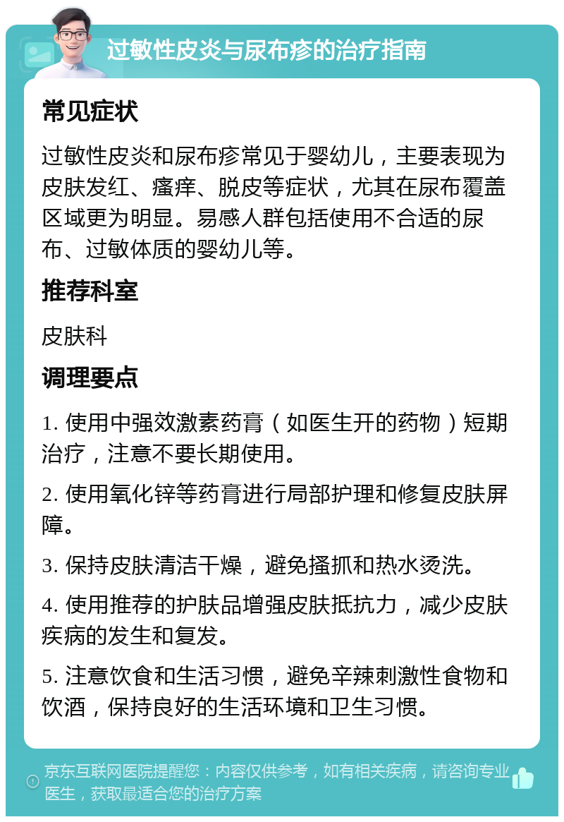 过敏性皮炎与尿布疹的治疗指南 常见症状 过敏性皮炎和尿布疹常见于婴幼儿，主要表现为皮肤发红、瘙痒、脱皮等症状，尤其在尿布覆盖区域更为明显。易感人群包括使用不合适的尿布、过敏体质的婴幼儿等。 推荐科室 皮肤科 调理要点 1. 使用中强效激素药膏（如医生开的药物）短期治疗，注意不要长期使用。 2. 使用氧化锌等药膏进行局部护理和修复皮肤屏障。 3. 保持皮肤清洁干燥，避免搔抓和热水烫洗。 4. 使用推荐的护肤品增强皮肤抵抗力，减少皮肤疾病的发生和复发。 5. 注意饮食和生活习惯，避免辛辣刺激性食物和饮酒，保持良好的生活环境和卫生习惯。