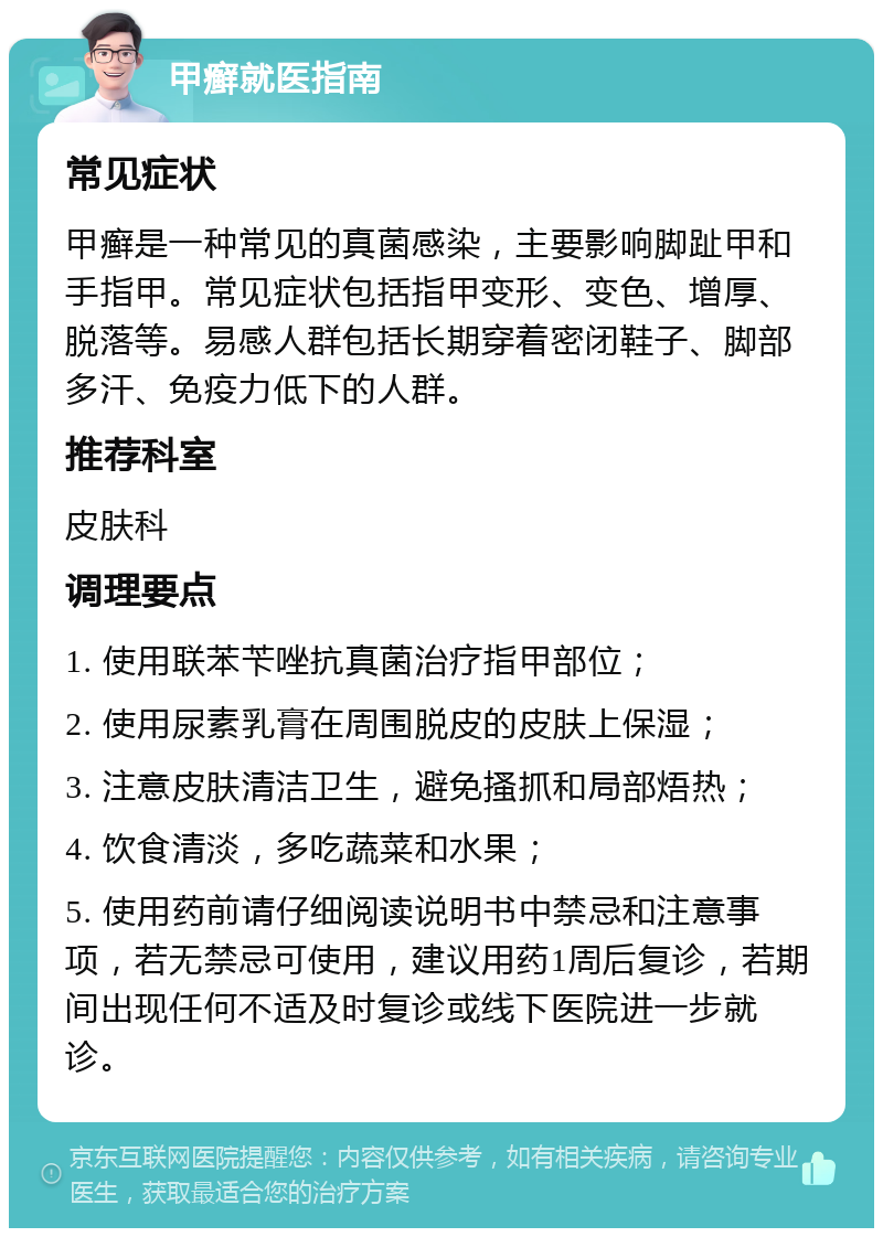 甲癣就医指南 常见症状 甲癣是一种常见的真菌感染，主要影响脚趾甲和手指甲。常见症状包括指甲变形、变色、增厚、脱落等。易感人群包括长期穿着密闭鞋子、脚部多汗、免疫力低下的人群。 推荐科室 皮肤科 调理要点 1. 使用联苯苄唑抗真菌治疗指甲部位； 2. 使用尿素乳膏在周围脱皮的皮肤上保湿； 3. 注意皮肤清洁卫生，避免搔抓和局部焐热； 4. 饮食清淡，多吃蔬菜和水果； 5. 使用药前请仔细阅读说明书中禁忌和注意事项，若无禁忌可使用，建议用药1周后复诊，若期间出现任何不适及时复诊或线下医院进一步就诊。