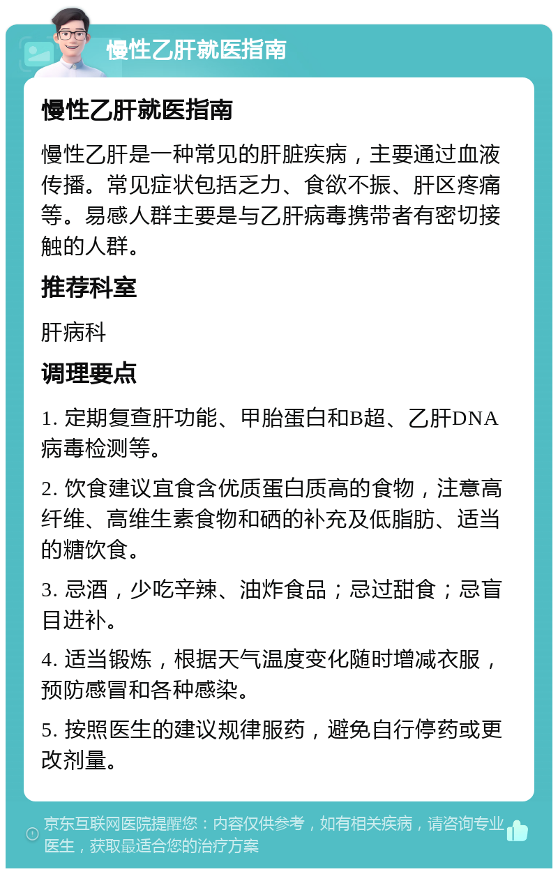 慢性乙肝就医指南 慢性乙肝就医指南 慢性乙肝是一种常见的肝脏疾病，主要通过血液传播。常见症状包括乏力、食欲不振、肝区疼痛等。易感人群主要是与乙肝病毒携带者有密切接触的人群。 推荐科室 肝病科 调理要点 1. 定期复查肝功能、甲胎蛋白和B超、乙肝DNA病毒检测等。 2. 饮食建议宜食含优质蛋白质高的食物，注意高纤维、高维生素食物和硒的补充及低脂肪、适当的糖饮食。 3. 忌酒，少吃辛辣、油炸食品；忌过甜食；忌盲目进补。 4. 适当锻炼，根据天气温度变化随时增减衣服，预防感冒和各种感染。 5. 按照医生的建议规律服药，避免自行停药或更改剂量。