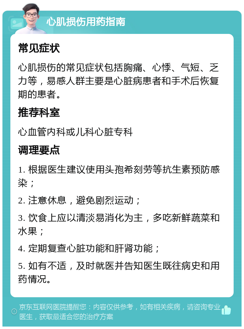 心肌损伤用药指南 常见症状 心肌损伤的常见症状包括胸痛、心悸、气短、乏力等，易感人群主要是心脏病患者和手术后恢复期的患者。 推荐科室 心血管内科或儿科心脏专科 调理要点 1. 根据医生建议使用头孢希刻劳等抗生素预防感染； 2. 注意休息，避免剧烈运动； 3. 饮食上应以清淡易消化为主，多吃新鲜蔬菜和水果； 4. 定期复查心脏功能和肝肾功能； 5. 如有不适，及时就医并告知医生既往病史和用药情况。