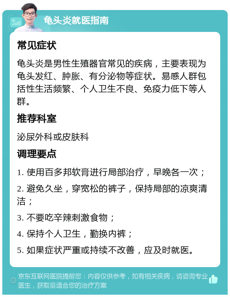 龟头炎就医指南 常见症状 龟头炎是男性生殖器官常见的疾病，主要表现为龟头发红、肿胀、有分泌物等症状。易感人群包括性生活频繁、个人卫生不良、免疫力低下等人群。 推荐科室 泌尿外科或皮肤科 调理要点 1. 使用百多邦软膏进行局部治疗，早晚各一次； 2. 避免久坐，穿宽松的裤子，保持局部的凉爽清洁； 3. 不要吃辛辣刺激食物； 4. 保持个人卫生，勤换内裤； 5. 如果症状严重或持续不改善，应及时就医。