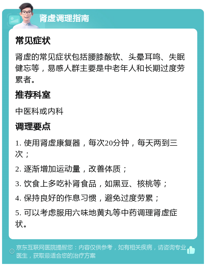 肾虚调理指南 常见症状 肾虚的常见症状包括腰膝酸软、头晕耳鸣、失眠健忘等，易感人群主要是中老年人和长期过度劳累者。 推荐科室 中医科或内科 调理要点 1. 使用肾虚康复器，每次20分钟，每天两到三次； 2. 逐渐增加运动量，改善体质； 3. 饮食上多吃补肾食品，如黑豆、核桃等； 4. 保持良好的作息习惯，避免过度劳累； 5. 可以考虑服用六味地黄丸等中药调理肾虚症状。