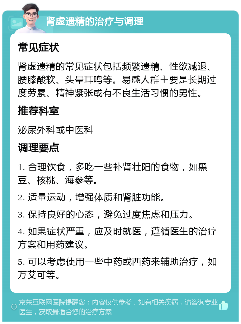 肾虚遗精的治疗与调理 常见症状 肾虚遗精的常见症状包括频繁遗精、性欲减退、腰膝酸软、头晕耳鸣等。易感人群主要是长期过度劳累、精神紧张或有不良生活习惯的男性。 推荐科室 泌尿外科或中医科 调理要点 1. 合理饮食，多吃一些补肾壮阳的食物，如黑豆、核桃、海参等。 2. 适量运动，增强体质和肾脏功能。 3. 保持良好的心态，避免过度焦虑和压力。 4. 如果症状严重，应及时就医，遵循医生的治疗方案和用药建议。 5. 可以考虑使用一些中药或西药来辅助治疗，如万艾可等。