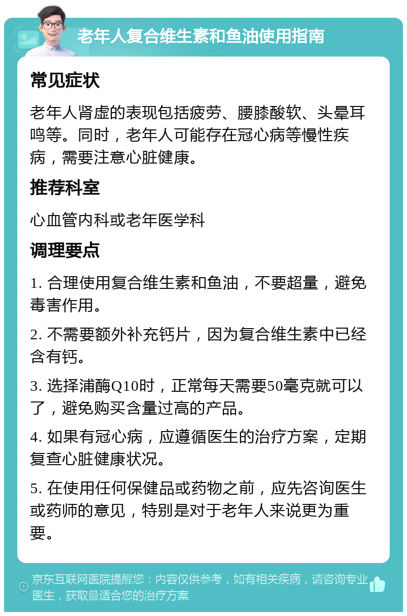 老年人复合维生素和鱼油使用指南 常见症状 老年人肾虚的表现包括疲劳、腰膝酸软、头晕耳鸣等。同时，老年人可能存在冠心病等慢性疾病，需要注意心脏健康。 推荐科室 心血管内科或老年医学科 调理要点 1. 合理使用复合维生素和鱼油，不要超量，避免毒害作用。 2. 不需要额外补充钙片，因为复合维生素中已经含有钙。 3. 选择浦酶Q10时，正常每天需要50毫克就可以了，避免购买含量过高的产品。 4. 如果有冠心病，应遵循医生的治疗方案，定期复查心脏健康状况。 5. 在使用任何保健品或药物之前，应先咨询医生或药师的意见，特别是对于老年人来说更为重要。