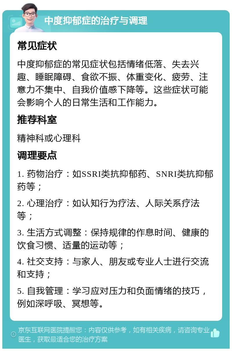 中度抑郁症的治疗与调理 常见症状 中度抑郁症的常见症状包括情绪低落、失去兴趣、睡眠障碍、食欲不振、体重变化、疲劳、注意力不集中、自我价值感下降等。这些症状可能会影响个人的日常生活和工作能力。 推荐科室 精神科或心理科 调理要点 1. 药物治疗：如SSRI类抗抑郁药、SNRI类抗抑郁药等； 2. 心理治疗：如认知行为疗法、人际关系疗法等； 3. 生活方式调整：保持规律的作息时间、健康的饮食习惯、适量的运动等； 4. 社交支持：与家人、朋友或专业人士进行交流和支持； 5. 自我管理：学习应对压力和负面情绪的技巧，例如深呼吸、冥想等。