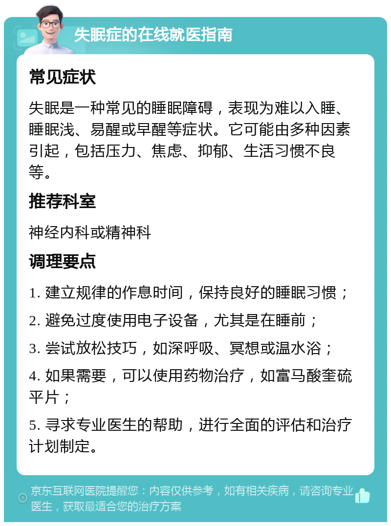 失眠症的在线就医指南 常见症状 失眠是一种常见的睡眠障碍，表现为难以入睡、睡眠浅、易醒或早醒等症状。它可能由多种因素引起，包括压力、焦虑、抑郁、生活习惯不良等。 推荐科室 神经内科或精神科 调理要点 1. 建立规律的作息时间，保持良好的睡眠习惯； 2. 避免过度使用电子设备，尤其是在睡前； 3. 尝试放松技巧，如深呼吸、冥想或温水浴； 4. 如果需要，可以使用药物治疗，如富马酸奎硫平片； 5. 寻求专业医生的帮助，进行全面的评估和治疗计划制定。