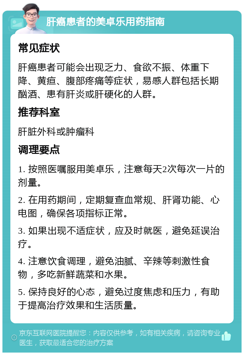 肝癌患者的美卓乐用药指南 常见症状 肝癌患者可能会出现乏力、食欲不振、体重下降、黄疸、腹部疼痛等症状，易感人群包括长期酗酒、患有肝炎或肝硬化的人群。 推荐科室 肝脏外科或肿瘤科 调理要点 1. 按照医嘱服用美卓乐，注意每天2次每次一片的剂量。 2. 在用药期间，定期复查血常规、肝肾功能、心电图，确保各项指标正常。 3. 如果出现不适症状，应及时就医，避免延误治疗。 4. 注意饮食调理，避免油腻、辛辣等刺激性食物，多吃新鲜蔬菜和水果。 5. 保持良好的心态，避免过度焦虑和压力，有助于提高治疗效果和生活质量。