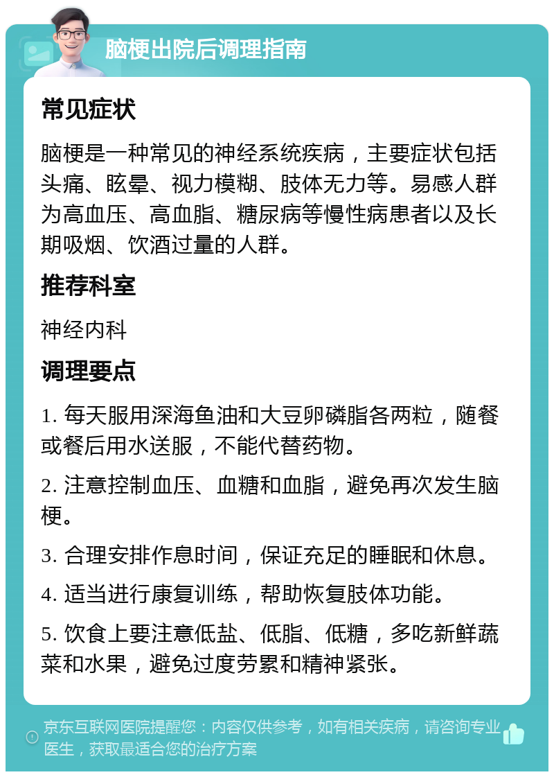 脑梗出院后调理指南 常见症状 脑梗是一种常见的神经系统疾病，主要症状包括头痛、眩晕、视力模糊、肢体无力等。易感人群为高血压、高血脂、糖尿病等慢性病患者以及长期吸烟、饮酒过量的人群。 推荐科室 神经内科 调理要点 1. 每天服用深海鱼油和大豆卵磷脂各两粒，随餐或餐后用水送服，不能代替药物。 2. 注意控制血压、血糖和血脂，避免再次发生脑梗。 3. 合理安排作息时间，保证充足的睡眠和休息。 4. 适当进行康复训练，帮助恢复肢体功能。 5. 饮食上要注意低盐、低脂、低糖，多吃新鲜蔬菜和水果，避免过度劳累和精神紧张。