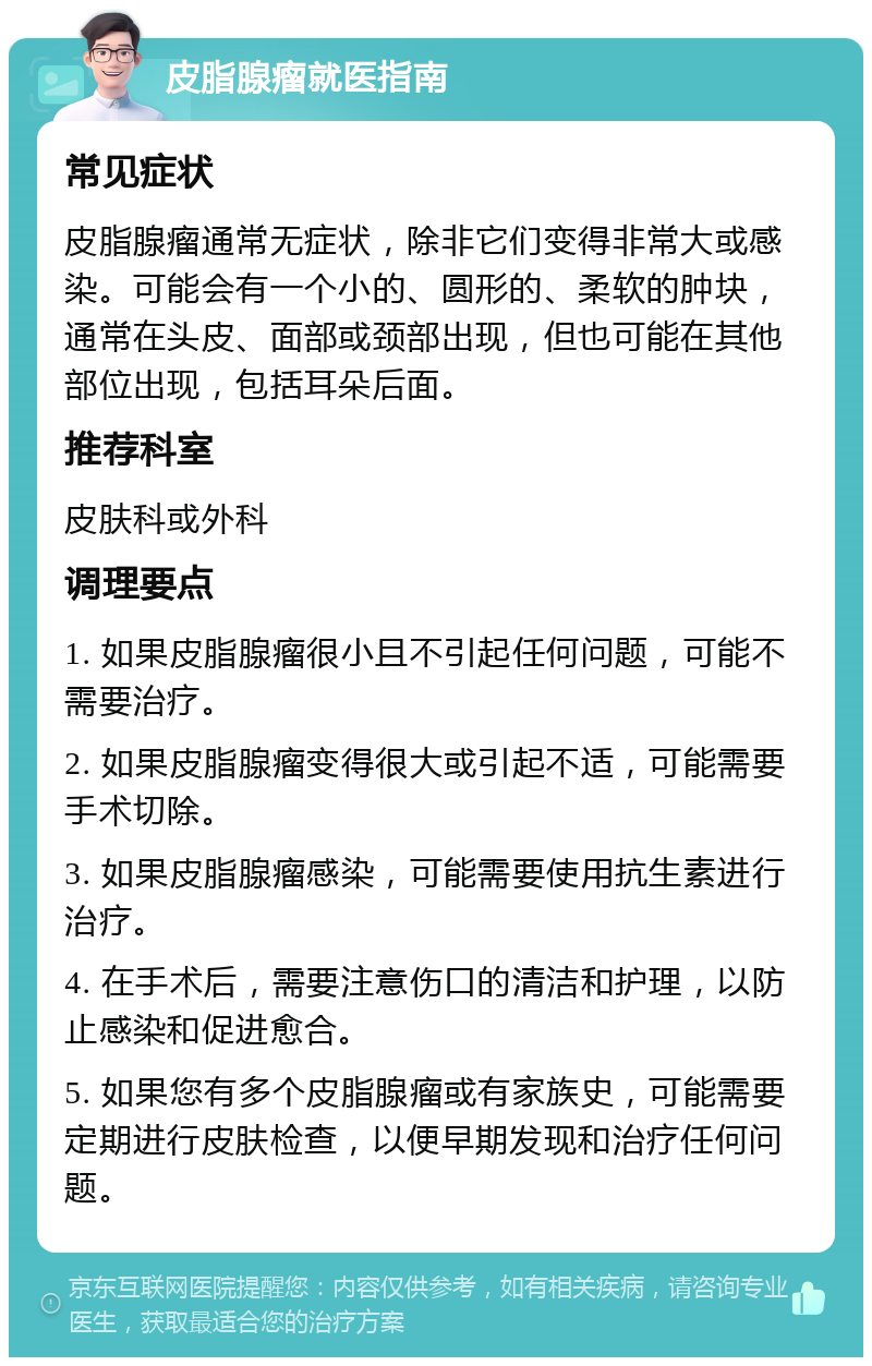 皮脂腺瘤就医指南 常见症状 皮脂腺瘤通常无症状，除非它们变得非常大或感染。可能会有一个小的、圆形的、柔软的肿块，通常在头皮、面部或颈部出现，但也可能在其他部位出现，包括耳朵后面。 推荐科室 皮肤科或外科 调理要点 1. 如果皮脂腺瘤很小且不引起任何问题，可能不需要治疗。 2. 如果皮脂腺瘤变得很大或引起不适，可能需要手术切除。 3. 如果皮脂腺瘤感染，可能需要使用抗生素进行治疗。 4. 在手术后，需要注意伤口的清洁和护理，以防止感染和促进愈合。 5. 如果您有多个皮脂腺瘤或有家族史，可能需要定期进行皮肤检查，以便早期发现和治疗任何问题。