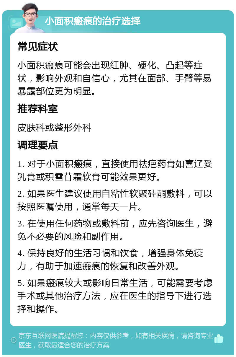 小面积瘢痕的治疗选择 常见症状 小面积瘢痕可能会出现红肿、硬化、凸起等症状，影响外观和自信心，尤其在面部、手臂等易暴露部位更为明显。 推荐科室 皮肤科或整形外科 调理要点 1. 对于小面积瘢痕，直接使用祛疤药膏如喜辽妥乳膏或积雪苷霜软膏可能效果更好。 2. 如果医生建议使用自粘性软聚硅酮敷料，可以按照医嘱使用，通常每天一片。 3. 在使用任何药物或敷料前，应先咨询医生，避免不必要的风险和副作用。 4. 保持良好的生活习惯和饮食，增强身体免疫力，有助于加速瘢痕的恢复和改善外观。 5. 如果瘢痕较大或影响日常生活，可能需要考虑手术或其他治疗方法，应在医生的指导下进行选择和操作。