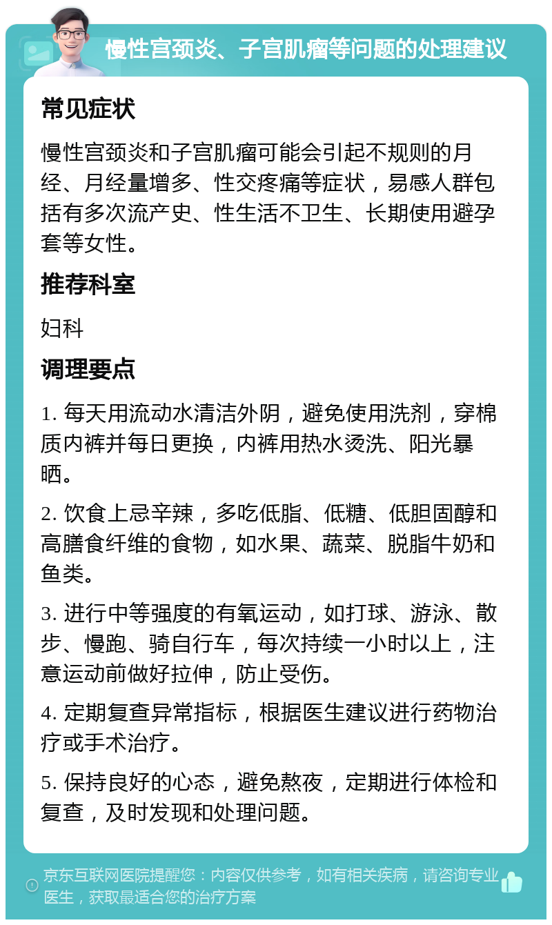 慢性宫颈炎、子宫肌瘤等问题的处理建议 常见症状 慢性宫颈炎和子宫肌瘤可能会引起不规则的月经、月经量增多、性交疼痛等症状，易感人群包括有多次流产史、性生活不卫生、长期使用避孕套等女性。 推荐科室 妇科 调理要点 1. 每天用流动水清洁外阴，避免使用洗剂，穿棉质内裤并每日更换，内裤用热水烫洗、阳光暴晒。 2. 饮食上忌辛辣，多吃低脂、低糖、低胆固醇和高膳食纤维的食物，如水果、蔬菜、脱脂牛奶和鱼类。 3. 进行中等强度的有氧运动，如打球、游泳、散步、慢跑、骑自行车，每次持续一小时以上，注意运动前做好拉伸，防止受伤。 4. 定期复查异常指标，根据医生建议进行药物治疗或手术治疗。 5. 保持良好的心态，避免熬夜，定期进行体检和复查，及时发现和处理问题。