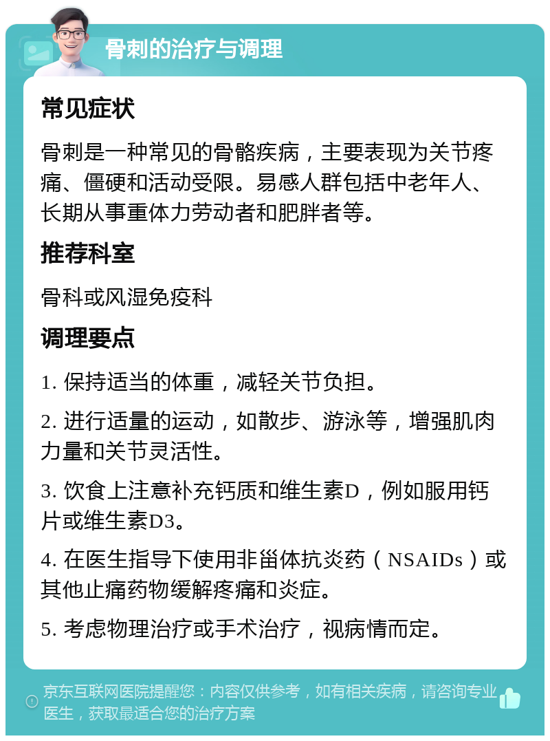 骨刺的治疗与调理 常见症状 骨刺是一种常见的骨骼疾病，主要表现为关节疼痛、僵硬和活动受限。易感人群包括中老年人、长期从事重体力劳动者和肥胖者等。 推荐科室 骨科或风湿免疫科 调理要点 1. 保持适当的体重，减轻关节负担。 2. 进行适量的运动，如散步、游泳等，增强肌肉力量和关节灵活性。 3. 饮食上注意补充钙质和维生素D，例如服用钙片或维生素D3。 4. 在医生指导下使用非甾体抗炎药（NSAIDs）或其他止痛药物缓解疼痛和炎症。 5. 考虑物理治疗或手术治疗，视病情而定。