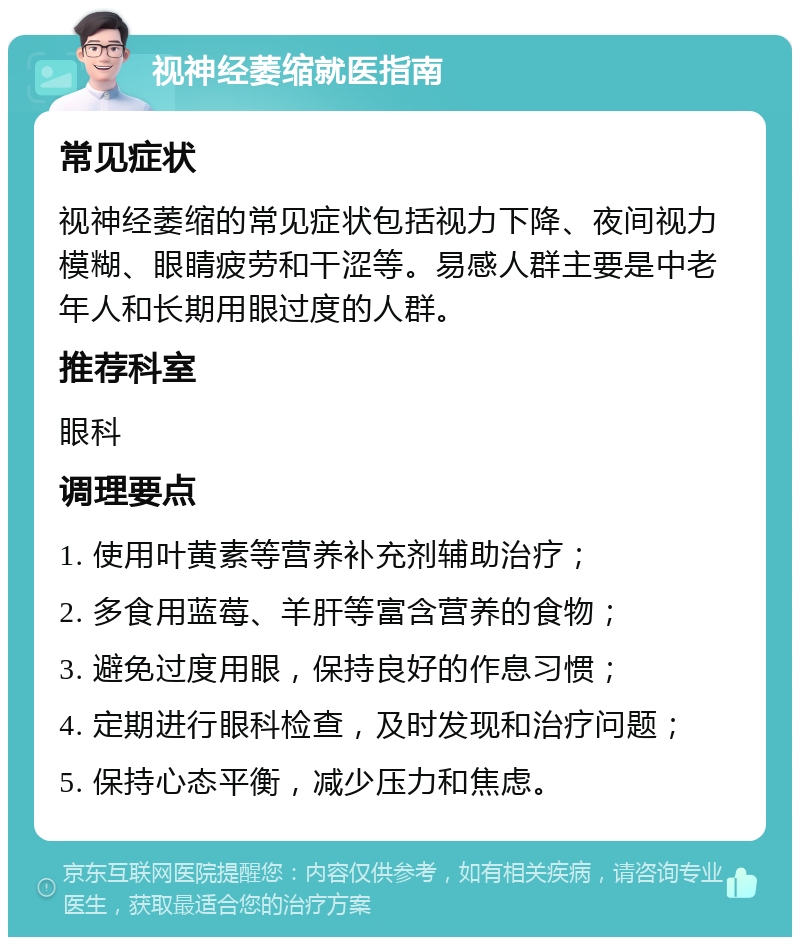 视神经萎缩就医指南 常见症状 视神经萎缩的常见症状包括视力下降、夜间视力模糊、眼睛疲劳和干涩等。易感人群主要是中老年人和长期用眼过度的人群。 推荐科室 眼科 调理要点 1. 使用叶黄素等营养补充剂辅助治疗； 2. 多食用蓝莓、羊肝等富含营养的食物； 3. 避免过度用眼，保持良好的作息习惯； 4. 定期进行眼科检查，及时发现和治疗问题； 5. 保持心态平衡，减少压力和焦虑。