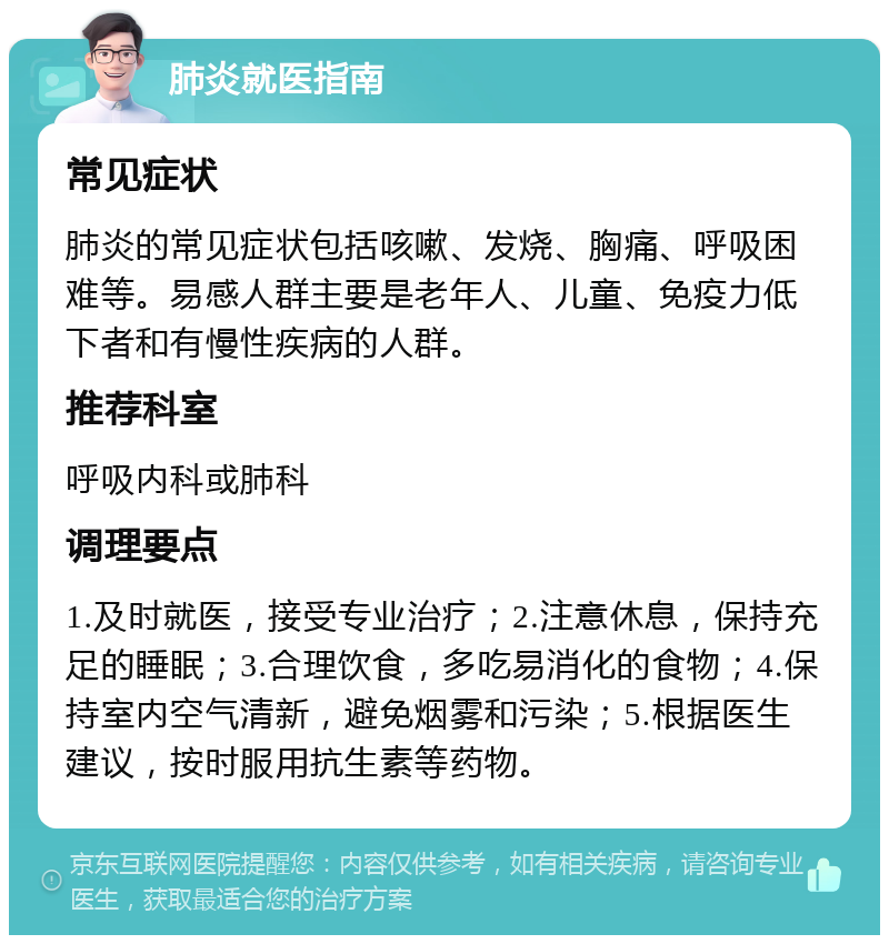 肺炎就医指南 常见症状 肺炎的常见症状包括咳嗽、发烧、胸痛、呼吸困难等。易感人群主要是老年人、儿童、免疫力低下者和有慢性疾病的人群。 推荐科室 呼吸内科或肺科 调理要点 1.及时就医，接受专业治疗；2.注意休息，保持充足的睡眠；3.合理饮食，多吃易消化的食物；4.保持室内空气清新，避免烟雾和污染；5.根据医生建议，按时服用抗生素等药物。