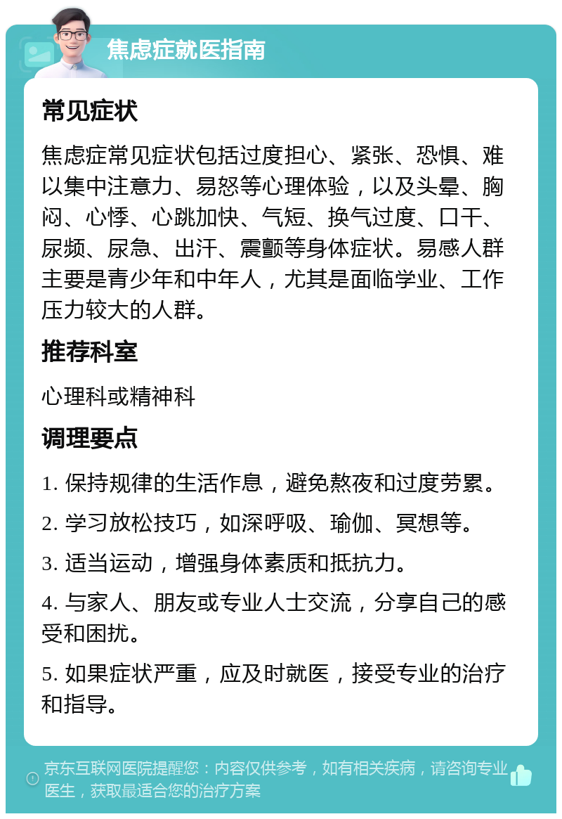 焦虑症就医指南 常见症状 焦虑症常见症状包括过度担心、紧张、恐惧、难以集中注意力、易怒等心理体验，以及头晕、胸闷、心悸、心跳加快、气短、换气过度、口干、尿频、尿急、出汗、震颤等身体症状。易感人群主要是青少年和中年人，尤其是面临学业、工作压力较大的人群。 推荐科室 心理科或精神科 调理要点 1. 保持规律的生活作息，避免熬夜和过度劳累。 2. 学习放松技巧，如深呼吸、瑜伽、冥想等。 3. 适当运动，增强身体素质和抵抗力。 4. 与家人、朋友或专业人士交流，分享自己的感受和困扰。 5. 如果症状严重，应及时就医，接受专业的治疗和指导。