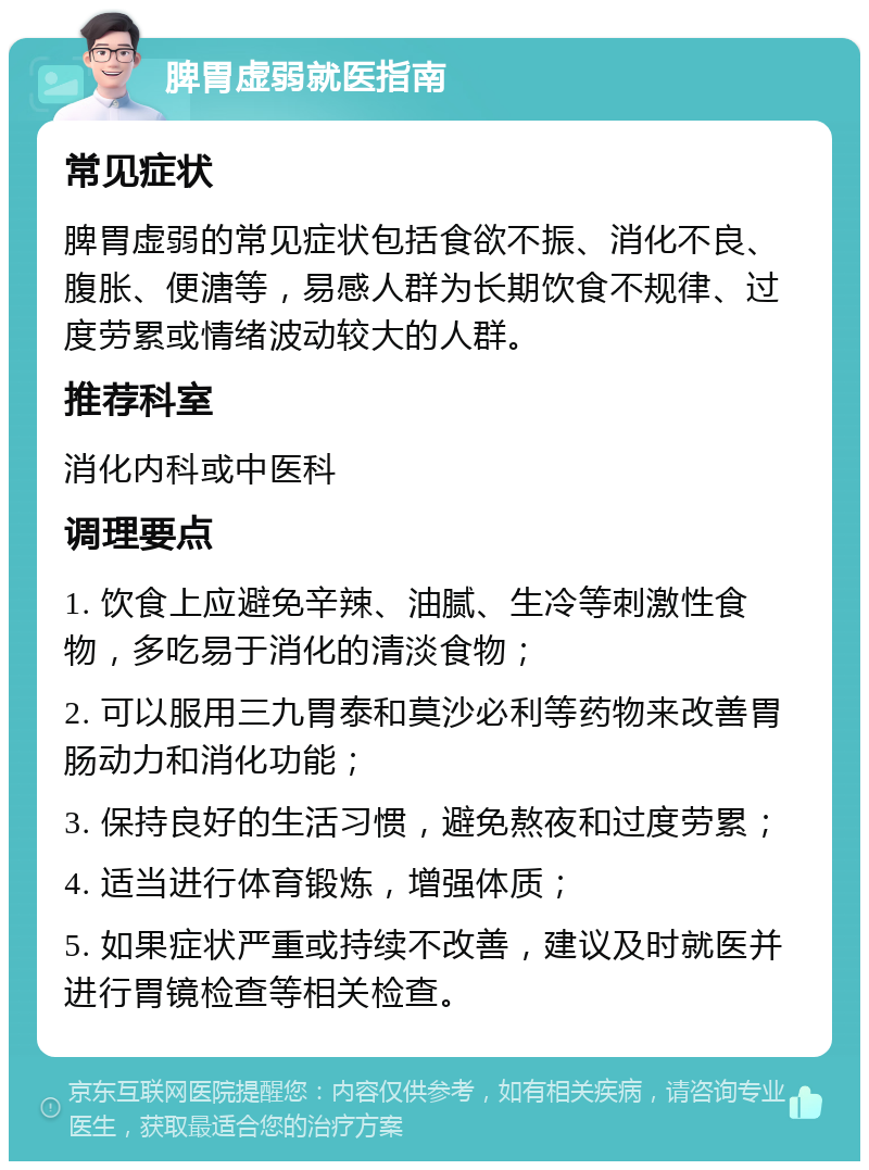 脾胃虚弱就医指南 常见症状 脾胃虚弱的常见症状包括食欲不振、消化不良、腹胀、便溏等，易感人群为长期饮食不规律、过度劳累或情绪波动较大的人群。 推荐科室 消化内科或中医科 调理要点 1. 饮食上应避免辛辣、油腻、生冷等刺激性食物，多吃易于消化的清淡食物； 2. 可以服用三九胃泰和莫沙必利等药物来改善胃肠动力和消化功能； 3. 保持良好的生活习惯，避免熬夜和过度劳累； 4. 适当进行体育锻炼，增强体质； 5. 如果症状严重或持续不改善，建议及时就医并进行胃镜检查等相关检查。