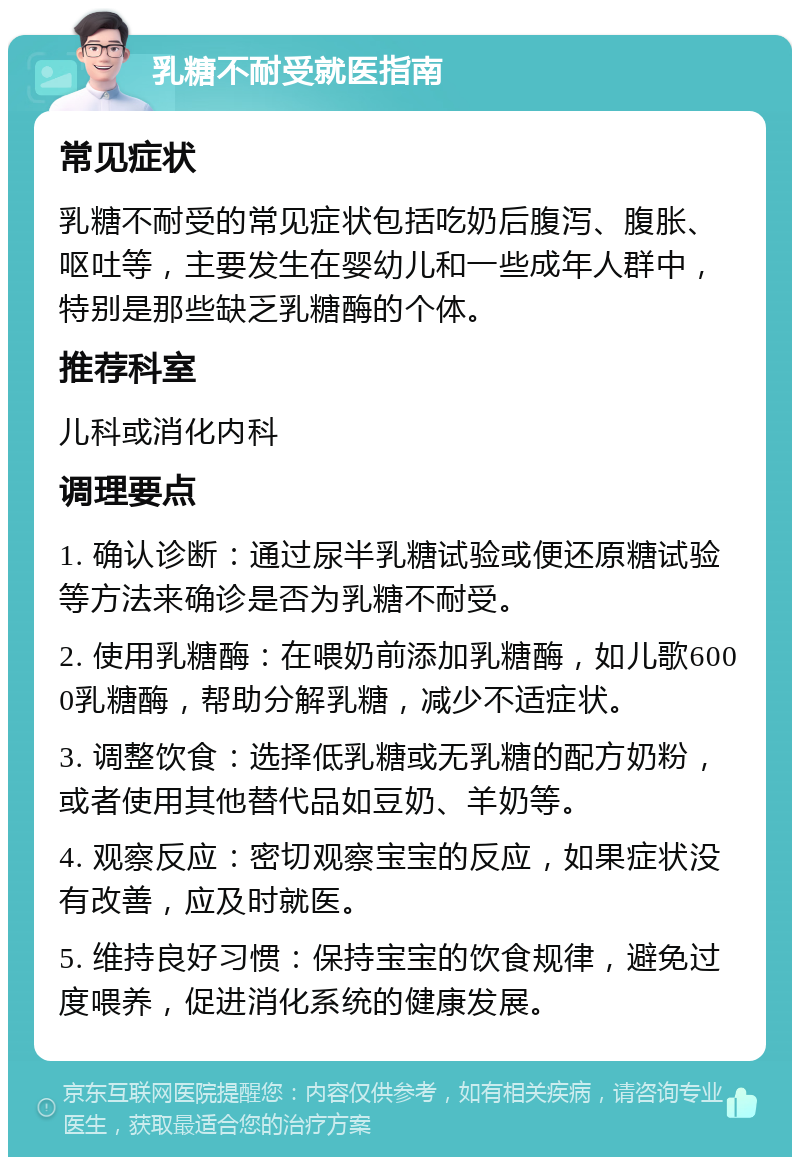 乳糖不耐受就医指南 常见症状 乳糖不耐受的常见症状包括吃奶后腹泻、腹胀、呕吐等，主要发生在婴幼儿和一些成年人群中，特别是那些缺乏乳糖酶的个体。 推荐科室 儿科或消化内科 调理要点 1. 确认诊断：通过尿半乳糖试验或便还原糖试验等方法来确诊是否为乳糖不耐受。 2. 使用乳糖酶：在喂奶前添加乳糖酶，如儿歌6000乳糖酶，帮助分解乳糖，减少不适症状。 3. 调整饮食：选择低乳糖或无乳糖的配方奶粉，或者使用其他替代品如豆奶、羊奶等。 4. 观察反应：密切观察宝宝的反应，如果症状没有改善，应及时就医。 5. 维持良好习惯：保持宝宝的饮食规律，避免过度喂养，促进消化系统的健康发展。