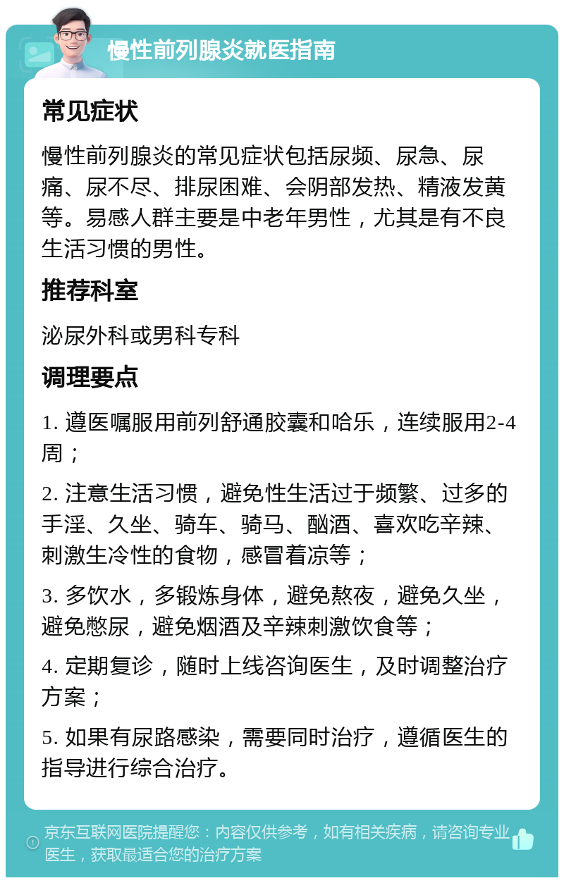 慢性前列腺炎就医指南 常见症状 慢性前列腺炎的常见症状包括尿频、尿急、尿痛、尿不尽、排尿困难、会阴部发热、精液发黄等。易感人群主要是中老年男性，尤其是有不良生活习惯的男性。 推荐科室 泌尿外科或男科专科 调理要点 1. 遵医嘱服用前列舒通胶囊和哈乐，连续服用2-4周； 2. 注意生活习惯，避免性生活过于频繁、过多的手淫、久坐、骑车、骑马、酗酒、喜欢吃辛辣、刺激生冷性的食物，感冒着凉等； 3. 多饮水，多锻炼身体，避免熬夜，避免久坐，避免憋尿，避免烟酒及辛辣刺激饮食等； 4. 定期复诊，随时上线咨询医生，及时调整治疗方案； 5. 如果有尿路感染，需要同时治疗，遵循医生的指导进行综合治疗。