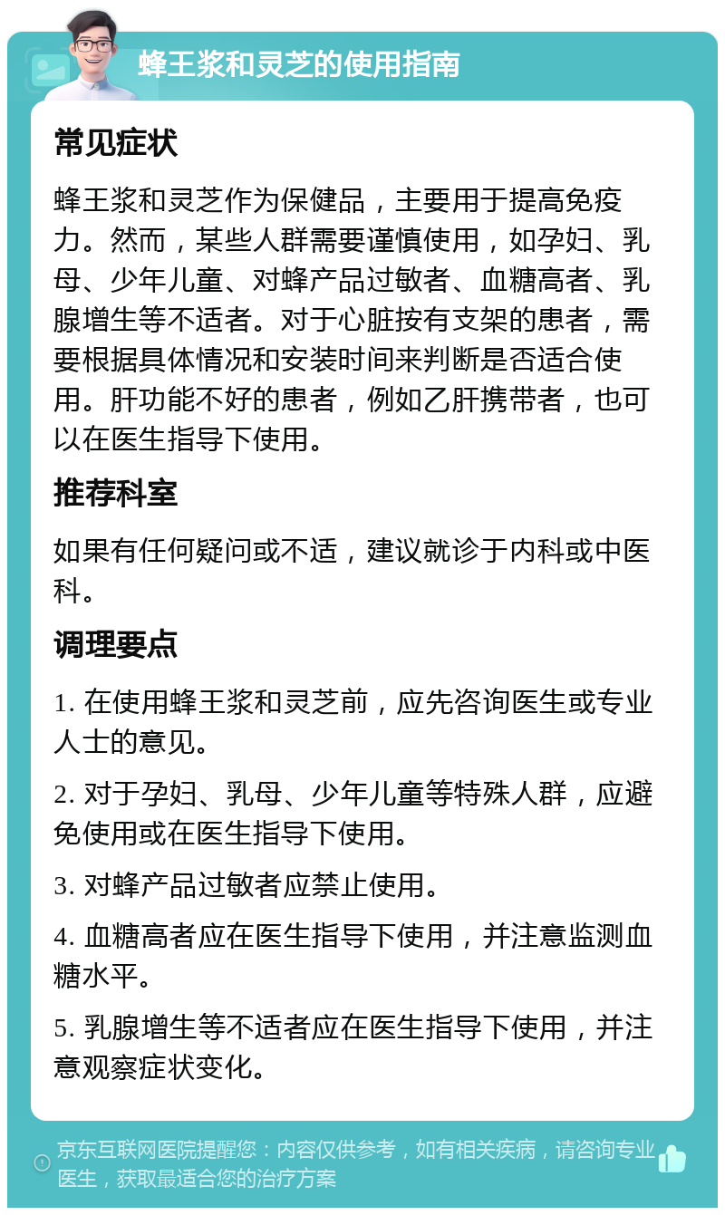 蜂王浆和灵芝的使用指南 常见症状 蜂王浆和灵芝作为保健品，主要用于提高免疫力。然而，某些人群需要谨慎使用，如孕妇、乳母、少年儿童、对蜂产品过敏者、血糖高者、乳腺增生等不适者。对于心脏按有支架的患者，需要根据具体情况和安装时间来判断是否适合使用。肝功能不好的患者，例如乙肝携带者，也可以在医生指导下使用。 推荐科室 如果有任何疑问或不适，建议就诊于内科或中医科。 调理要点 1. 在使用蜂王浆和灵芝前，应先咨询医生或专业人士的意见。 2. 对于孕妇、乳母、少年儿童等特殊人群，应避免使用或在医生指导下使用。 3. 对蜂产品过敏者应禁止使用。 4. 血糖高者应在医生指导下使用，并注意监测血糖水平。 5. 乳腺增生等不适者应在医生指导下使用，并注意观察症状变化。