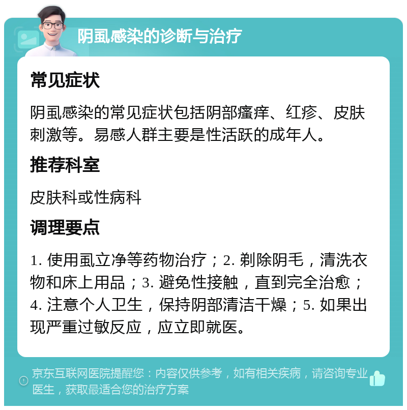 阴虱感染的诊断与治疗 常见症状 阴虱感染的常见症状包括阴部瘙痒、红疹、皮肤刺激等。易感人群主要是性活跃的成年人。 推荐科室 皮肤科或性病科 调理要点 1. 使用虱立净等药物治疗；2. 剃除阴毛，清洗衣物和床上用品；3. 避免性接触，直到完全治愈；4. 注意个人卫生，保持阴部清洁干燥；5. 如果出现严重过敏反应，应立即就医。