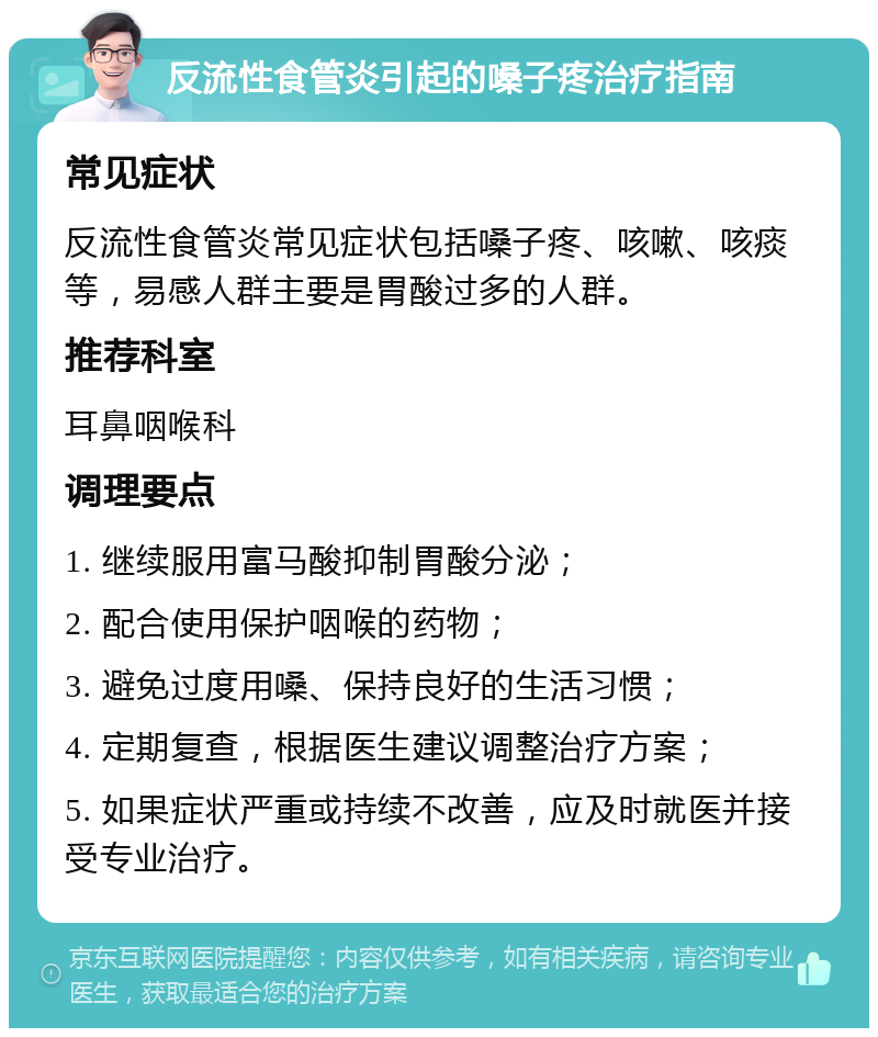 反流性食管炎引起的嗓子疼治疗指南 常见症状 反流性食管炎常见症状包括嗓子疼、咳嗽、咳痰等，易感人群主要是胃酸过多的人群。 推荐科室 耳鼻咽喉科 调理要点 1. 继续服用富马酸抑制胃酸分泌； 2. 配合使用保护咽喉的药物； 3. 避免过度用嗓、保持良好的生活习惯； 4. 定期复查，根据医生建议调整治疗方案； 5. 如果症状严重或持续不改善，应及时就医并接受专业治疗。