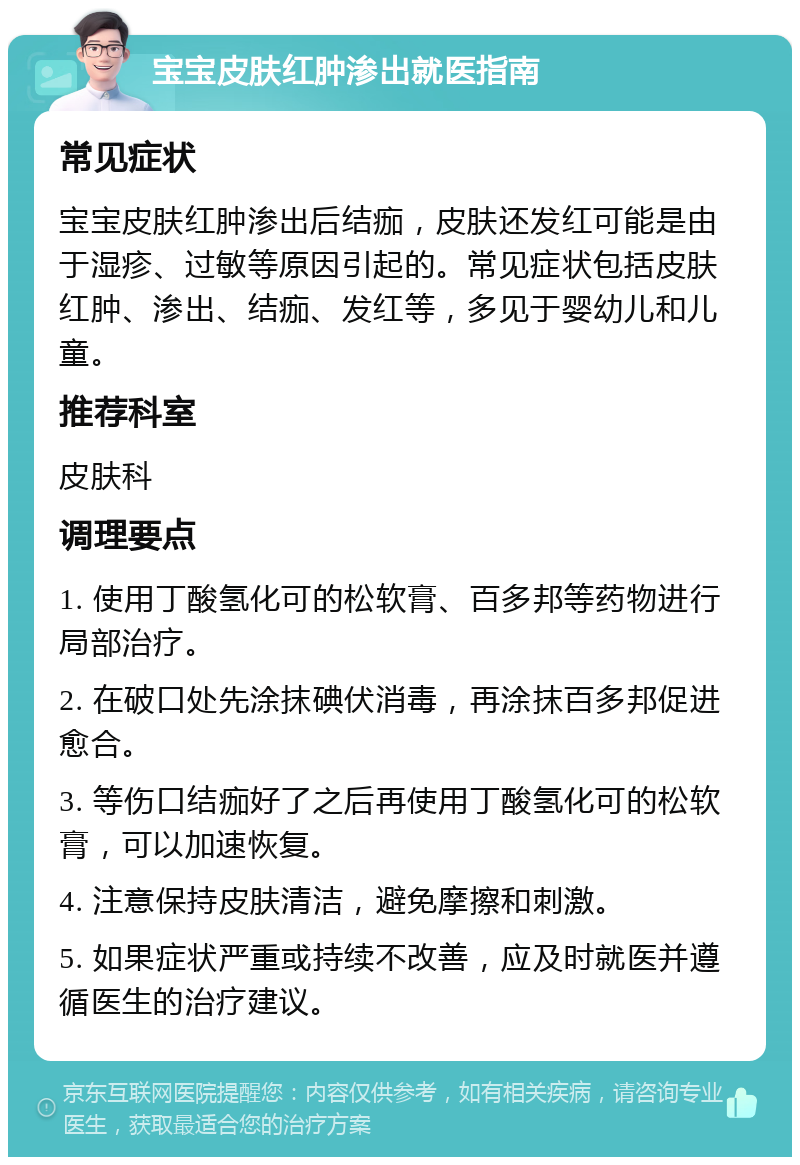 宝宝皮肤红肿渗出就医指南 常见症状 宝宝皮肤红肿渗出后结痂，皮肤还发红可能是由于湿疹、过敏等原因引起的。常见症状包括皮肤红肿、渗出、结痂、发红等，多见于婴幼儿和儿童。 推荐科室 皮肤科 调理要点 1. 使用丁酸氢化可的松软膏、百多邦等药物进行局部治疗。 2. 在破口处先涂抹碘伏消毒，再涂抹百多邦促进愈合。 3. 等伤口结痂好了之后再使用丁酸氢化可的松软膏，可以加速恢复。 4. 注意保持皮肤清洁，避免摩擦和刺激。 5. 如果症状严重或持续不改善，应及时就医并遵循医生的治疗建议。