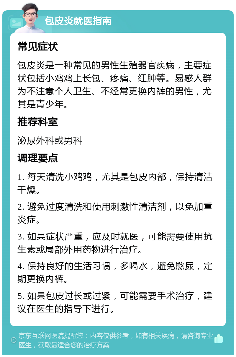 包皮炎就医指南 常见症状 包皮炎是一种常见的男性生殖器官疾病，主要症状包括小鸡鸡上长包、疼痛、红肿等。易感人群为不注意个人卫生、不经常更换内裤的男性，尤其是青少年。 推荐科室 泌尿外科或男科 调理要点 1. 每天清洗小鸡鸡，尤其是包皮内部，保持清洁干燥。 2. 避免过度清洗和使用刺激性清洁剂，以免加重炎症。 3. 如果症状严重，应及时就医，可能需要使用抗生素或局部外用药物进行治疗。 4. 保持良好的生活习惯，多喝水，避免憋尿，定期更换内裤。 5. 如果包皮过长或过紧，可能需要手术治疗，建议在医生的指导下进行。