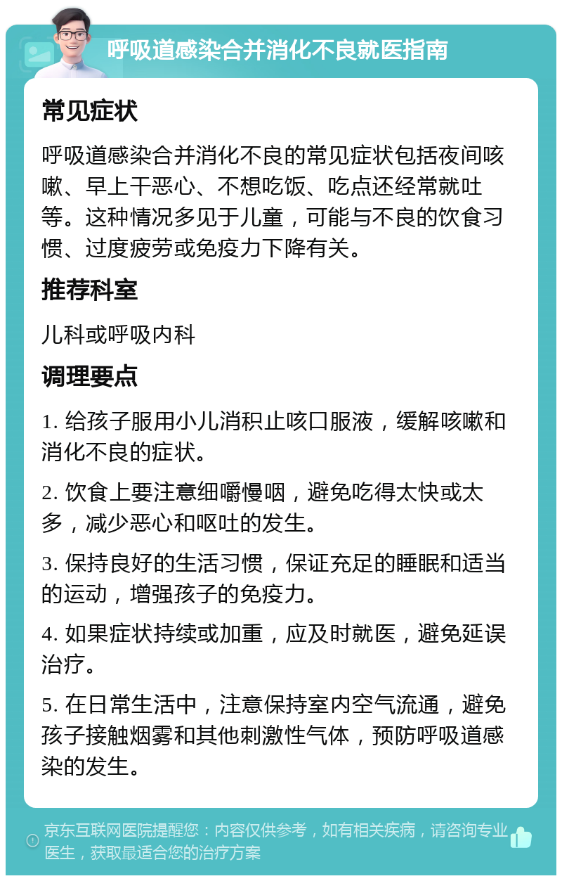 呼吸道感染合并消化不良就医指南 常见症状 呼吸道感染合并消化不良的常见症状包括夜间咳嗽、早上干恶心、不想吃饭、吃点还经常就吐等。这种情况多见于儿童，可能与不良的饮食习惯、过度疲劳或免疫力下降有关。 推荐科室 儿科或呼吸内科 调理要点 1. 给孩子服用小儿消积止咳口服液，缓解咳嗽和消化不良的症状。 2. 饮食上要注意细嚼慢咽，避免吃得太快或太多，减少恶心和呕吐的发生。 3. 保持良好的生活习惯，保证充足的睡眠和适当的运动，增强孩子的免疫力。 4. 如果症状持续或加重，应及时就医，避免延误治疗。 5. 在日常生活中，注意保持室内空气流通，避免孩子接触烟雾和其他刺激性气体，预防呼吸道感染的发生。