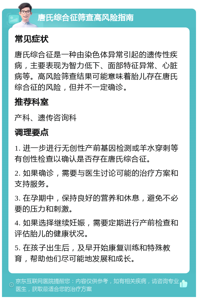 唐氏综合征筛查高风险指南 常见症状 唐氏综合征是一种由染色体异常引起的遗传性疾病，主要表现为智力低下、面部特征异常、心脏病等。高风险筛查结果可能意味着胎儿存在唐氏综合征的风险，但并不一定确诊。 推荐科室 产科、遗传咨询科 调理要点 1. 进一步进行无创性产前基因检测或羊水穿刺等有创性检查以确认是否存在唐氏综合征。 2. 如果确诊，需要与医生讨论可能的治疗方案和支持服务。 3. 在孕期中，保持良好的营养和休息，避免不必要的压力和刺激。 4. 如果选择继续妊娠，需要定期进行产前检查和评估胎儿的健康状况。 5. 在孩子出生后，及早开始康复训练和特殊教育，帮助他们尽可能地发展和成长。