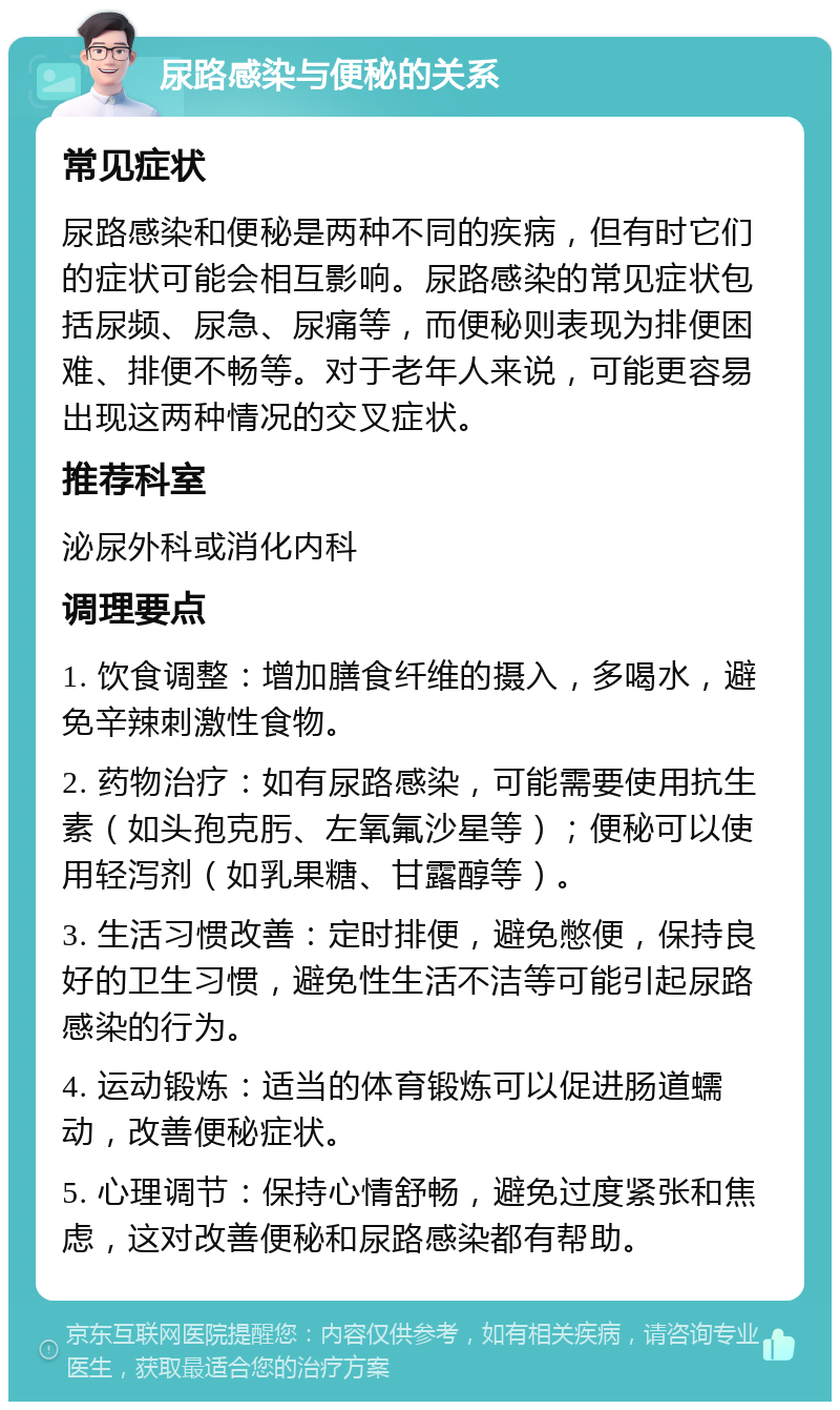 尿路感染与便秘的关系 常见症状 尿路感染和便秘是两种不同的疾病，但有时它们的症状可能会相互影响。尿路感染的常见症状包括尿频、尿急、尿痛等，而便秘则表现为排便困难、排便不畅等。对于老年人来说，可能更容易出现这两种情况的交叉症状。 推荐科室 泌尿外科或消化内科 调理要点 1. 饮食调整：增加膳食纤维的摄入，多喝水，避免辛辣刺激性食物。 2. 药物治疗：如有尿路感染，可能需要使用抗生素（如头孢克肟、左氧氟沙星等）；便秘可以使用轻泻剂（如乳果糖、甘露醇等）。 3. 生活习惯改善：定时排便，避免憋便，保持良好的卫生习惯，避免性生活不洁等可能引起尿路感染的行为。 4. 运动锻炼：适当的体育锻炼可以促进肠道蠕动，改善便秘症状。 5. 心理调节：保持心情舒畅，避免过度紧张和焦虑，这对改善便秘和尿路感染都有帮助。