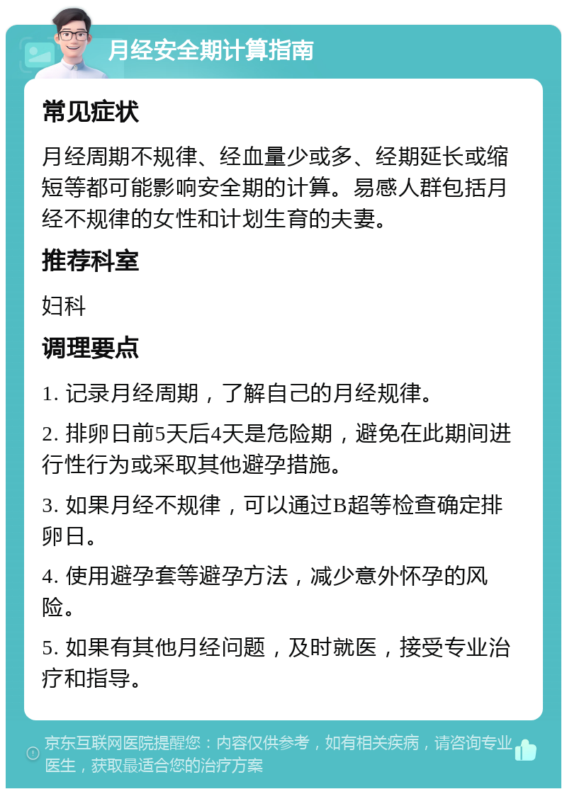 月经安全期计算指南 常见症状 月经周期不规律、经血量少或多、经期延长或缩短等都可能影响安全期的计算。易感人群包括月经不规律的女性和计划生育的夫妻。 推荐科室 妇科 调理要点 1. 记录月经周期，了解自己的月经规律。 2. 排卵日前5天后4天是危险期，避免在此期间进行性行为或采取其他避孕措施。 3. 如果月经不规律，可以通过B超等检查确定排卵日。 4. 使用避孕套等避孕方法，减少意外怀孕的风险。 5. 如果有其他月经问题，及时就医，接受专业治疗和指导。